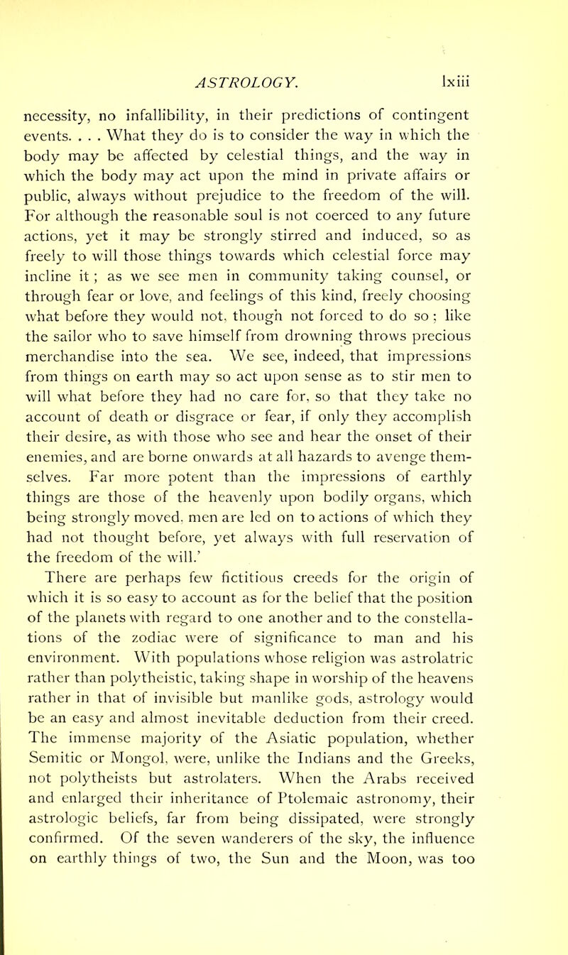 necessity, no infallibility, in their predictions of contingent events. . . . What they do is to consider the way in which the body may be affected by celestial things, and the way in which the body may act upon the mind in private affairs or public, always without prejudice to the freedom of the will. For although the reasonable soul is not coerced to any future actions, yet it may be strongly stirred and induced, so as freely to will those things towards which celestial force may incline it; as we see men in community taking counsel, or through fear or love, and feelings of this kind, freely choosing what before they would not, though not forced to do so ; like the sailor who to save himself from drowning throws precious merchandise into the sea. We see, indeed, that impressions from things on earth may so act upon sense as to stir men to will what before they had no care for, so that they take no account of death or disgrace or fear, if only they accomplish their desire, as with those who see and hear the onset of their enemies, and are borne onwards at all hazards to avenge them- selves. Far more potent than the impressions of earthly things are those of the heavenly upon bodily organs, which being strongly moved, men are led on to actions of which they had not thought before, yet always with full reservation of the freedom of the will.’ There are perhaps few fictitious creeds for the origin of which it is so easy to account as for the belief that the position of the planets with regard to one another and to the constella- tions of the zodiac were of significance to man and his environment. With populations whose religion was astrolatric rather than polytheistic, taking shape in worship of the heavens rather in that of invisible but manlike gods, astrology would be an easy and almost inevitable deduction from their creed. The immense majority of the Asiatic population, whether Semitic or Mongol, were, unlike the Indians and the Greeks, not polytheists but astrolaters. When the Arabs received and enlarged their inheritance of Ptolemaic astronomy, their astrologic beliefs, far from being dissipated, were strongly confirmed. Of the seven wanderers of the sky, the influence on earthly things of two, the Sun and the Moon, was too