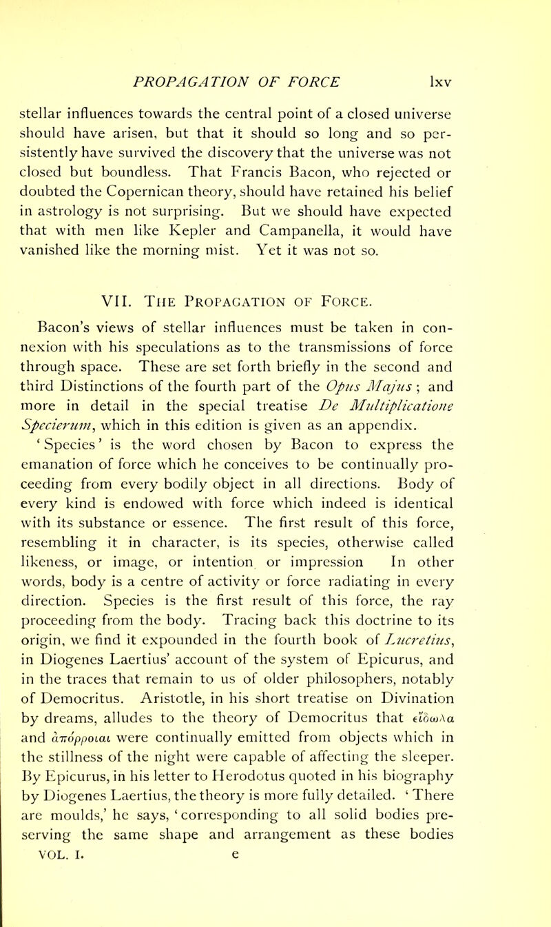 stellar influences towards the central point of a closed universe should have arisen, but that it should so long and so per- sistently have survived the discovery that the universe was not closed but boundless. That Francis Bacon, who rejected or doubted the Copernican theory, should have retained his belief in astrology is not surprising. But we should have expected that with men like Kepler and Campanella, it would have vanished like the morning mist. Yet it was not so. VII. The Propagation of Force. Bacon’s views of stellar influences must be taken in con- nexion with his speculations as to the transmissions of force through space. These are set forth briefly in the second and third Distinctions of the fourth part of the Opus Majus ; and more in detail in the special treatise De Multiplicatione Specierum, which in this edition is given as an appendix. ‘ Species ’ is the word chosen by Bacon to express the emanation of force which he conceives to be continually pro- ceeding from every bodily object in all directions. Body of every kind is endowed with force which indeed is identical with its substance or essence. The first result of this force, resembling it in character, is its species, otherwise called likeness, or image, or intention or impression In other words, body is a centre of activity or force radiating in every direction. Species is the first result of this force, the ray proceeding from the body. Tracing back this doctrine to its origin, we find it expounded in the fourth book of Lucretius, in Diogenes Laertius’ account of the system of Epicurus, and in the traces that remain to us of older philosophers, notably of Democritus. Aristotle, in his short treatise on Divination by dreams, alludes to the theory of Democritus that eiowAa and cmoppoiai were continually emitted from objects which in the stillness of the night were capable of affecting the sleeper. By Epicurus, in his letter to Herodotus quoted in his biography by Diogenes Laertius, the theory is more fully detailed. ‘ There are moulds,’ he says, ‘ corresponding to all solid bodies pre- serving the same shape and arrangement as these bodies VOL. I. e