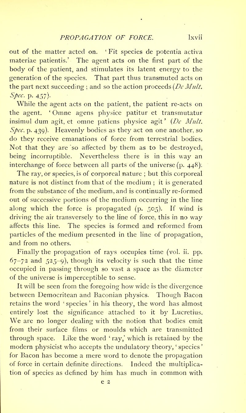 out of the matter acted on. 1 Fit species de potentia activa materiae patientis.’ The agent acts on the first part of the body of the patient, and stimulates its latent energy to the generation of the species. That part thus transmuted acts on the part next succeeding ; and so the action proceeds {DcMult. Spec. p. 457)- While the agent acts on the patient, the patient re-acts on the agent. ‘ Omne agens physice patitur et transmutatur insimul dum agit, et omne patiens physice agit ’ (Dc Mult. Spec. p. 439). Heavenly bodies as they act on one another, so do they receive emanations of force from terrestrial bodies. Not that they are so affected by them as to be destroyed, being incorruptible. Nevertheless there is in this way an interchange of force between all parts of the universe (p. 448). The ray, or species, is of corporeal nature ; but this corporeal nature is not distinct from that of the medium ; it is generated from the substance of the medium, and is continually re-formed out of successive portions of the medium occurring in the line along which the force is propagated (p. 505). If wind is driving the air transversely to the line of force, this in no way affects this line. The species is formed and reformed from particles of the medium presented in the line of propagation, and from no others. Finally the propagation of rays occupies time (vol. ii. pp. 67-74 and 525-9), though its velocity is such that the time occupied in passing through so vast a space as the diameter of the universe is imperceptible to sense. It will be seen from the foregoing how wide is the divergence between Democritean and Baconian physics. Though Bacon retains the word £ species ’ in his theory, the word has almost entirely lost the significance attached to it by Lucretius. We are no longer dealing with the notion that bodies emit from their surface films or moulds which are transmitted through space. Like the word ‘ ray,’ which is retained by the modern physicist who accepts the undulatory theory, ‘ species ’ for Bacon has become a mere word to denote the propagation of force in certain definite directions. Indeed the multiplica- tion of species as defined by him has much in common with