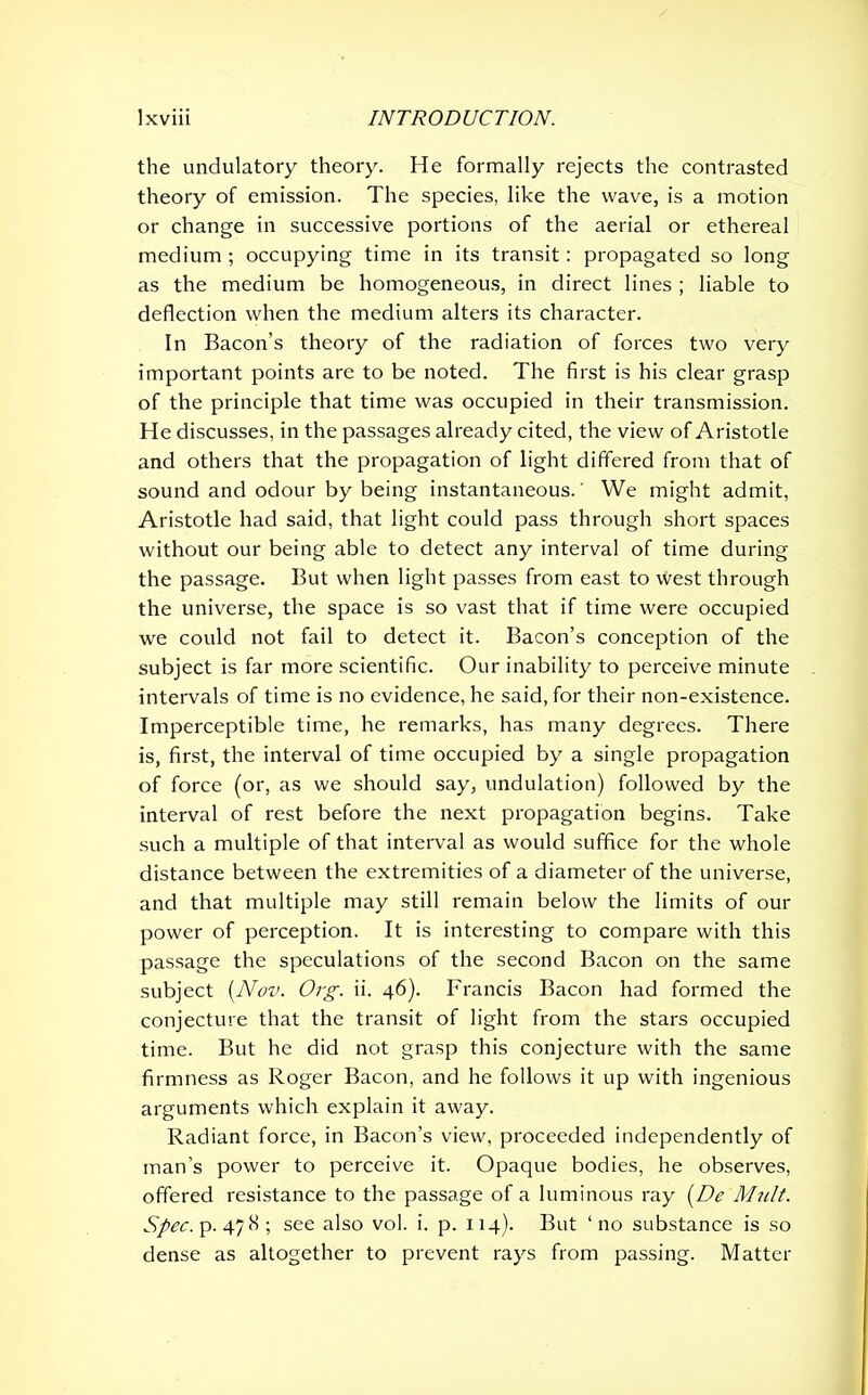 the undulatory theory. He formally rejects the contrasted theory of emission. The species, like the wave, is a motion or change in successive portions of the aerial or ethereal medium ; occupying time in its transit: propagated so long as the medium be homogeneous, in direct lines ; liable to deflection when the medium alters its character. In Bacon’s theory of the radiation of forces two very important points are to be noted. The first is his clear grasp of the principle that time was occupied in their transmission. He discusses, in the passages already cited, the view of Aristotle and others that the propagation of light differed from that of sound and odour by being instantaneous.' We might admit, Aristotle had said, that light could pass through short spaces without our being able to detect any interval of time during the passage. But when light passes from east to west through the universe, the space is so vast that if time were occupied we could not fail to detect it. Bacon’s conception of the subject is far more scientific. Our inability to perceive minute intervals of time is no evidence, he said, for their non-existence. Imperceptible time, he remarks, has many degrees. There is, first, the interval of time occupied by a single propagation of force (or, as we should say, undulation) followed by the interval of rest before the next propagation begins. Take such a multiple of that interval as would suffice for the whole distance between the extremities of a diameter of the universe, and that multiple may still remain below the limits of our power of perception. It is interesting to compare with this passage the speculations of the second Bacon on the same subject {Nov. Org. ii. 46). Francis Bacon had formed the conjecture that the transit of light from the stars occupied time. But he did not grasp this conjecture with the same firmness as Roger Bacon, and he follows it up with ingenious arguments which explain it away. Radiant force, in Bacon’s view, proceeded independently of man’s power to perceive it. Opaque bodies, he observes, offered resistance to the passage of a luminous ray (De Mult. Spec, p.478; see also vol. i. p. 114). But ‘no substance is so dense as altogether to prevent rays from passing. Matter