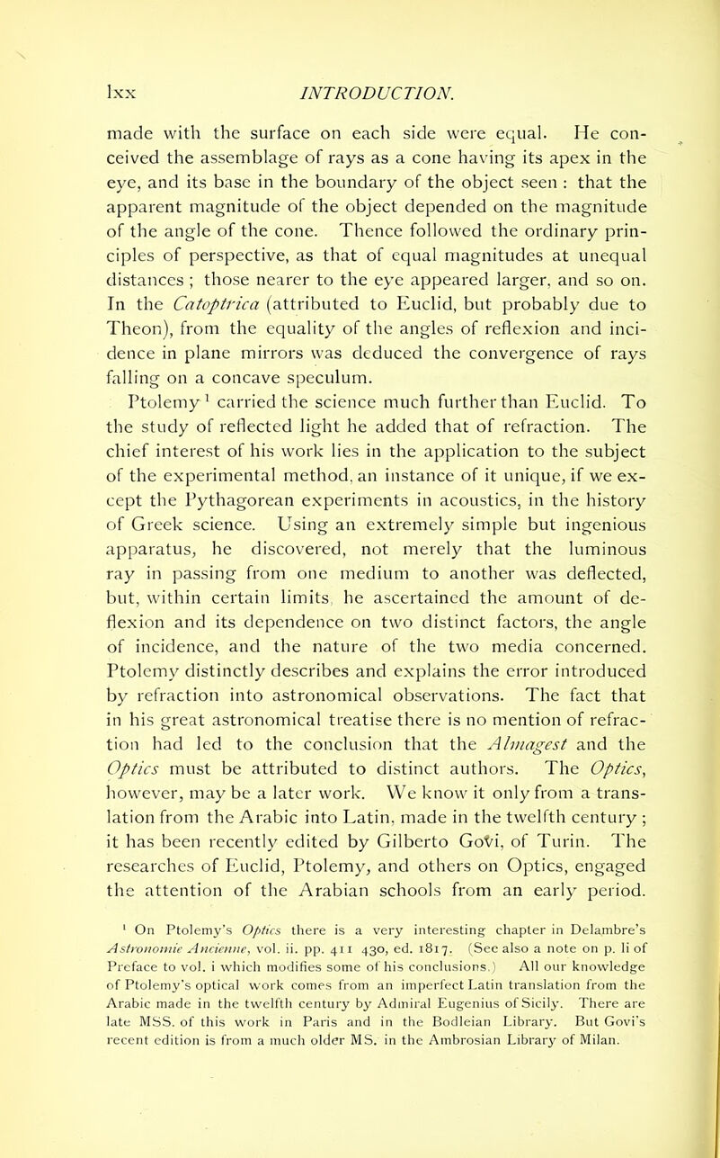 made with the surface on each side were equal. He con- ceived the assemblage of rays as a cone having its apex in the eye, and its base in the boundary of the object seen : that the apparent magnitude of the object depended on the magnitude of the angle of the cone. Thence followed the ordinary prin- ciples of perspective, as that of equal magnitudes at unequal distances ; those nearer to the eye appeared larger, and so on. In the Catoptrica (attributed to Euclid, but probably due to Theon), from the equality of the angles of reflexion and inci- dence in plane mirrors was deduced the convergence of rays falling on a concave speculum. Ptolemy1 carried the science much further than Euclid. To the study of reflected light he added that of refraction. The chief interest of his work lies in the application to the subject of the experimental method, an instance of it unique, if we ex- cept the Pythagorean experiments in acoustics, in the history of Greek science. Using an extremely simple but ingenious apparatus, he discovered, not merely that the luminous ray in passing from one medium to another was deflected, but, within certain limits, he ascertained the amount of de- flexion and its dependence on two distinct factors, the angle of incidence, and the nature of the two media concerned. Ptolemy distinctly describes and explains the error introduced by refraction into astronomical observations. The fact that in his great astronomical treatise there is no mention of refrac- tion had led to the conclusion that the Almagest and the Optics must be attributed to distinct authors. The Optics, however, may be a later work. We know it only from a trans- lation from the Arabic into Latin, made in the twelfth century ; it has been recently edited by Gilberto Goto, of Turin. The researches of Euclid, Ptolemy, and others on Optics, engaged the attention of the Arabian schools from an early period. 1 On Ptolemy’s Optics there is a very interesting chapter in Delambre’s Astronomic Ancienne, vol. ii. pp. 411 430, ed. 1817. (See also a note on p. li of Preface to vol. i which modifies some of his conclusions.) All our knowledge of Ptolemy's optical work comes from an imperfect Latin translation from the Arabic made in the twelfth century by Admiral Eugenius of Sicily. There are late MSS. of this work in Paris and in the Bodleian Library. But Govi’s recent edition is from a much older MS. in the Ambrosian Library of Milan.