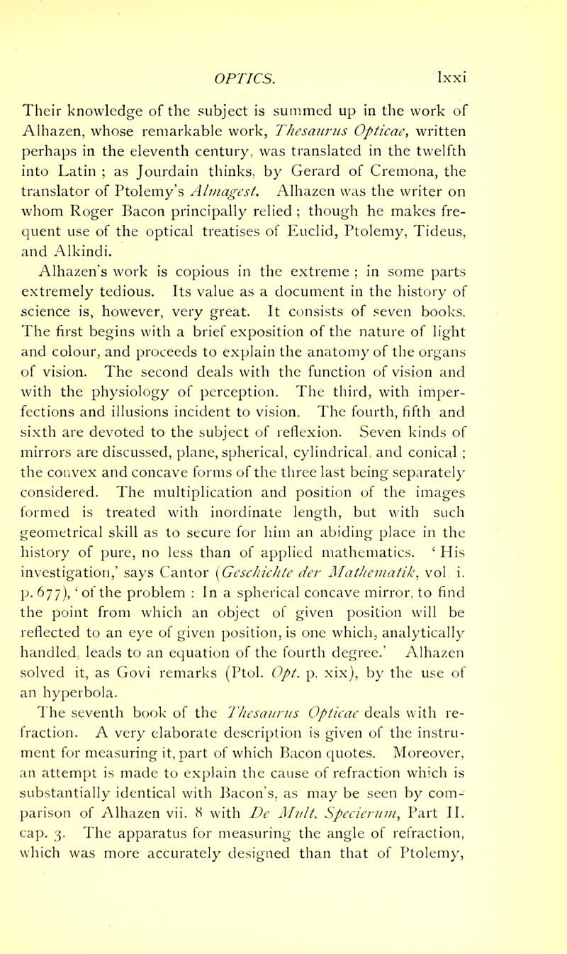 Their knowledge of the subject is summed up in the work of Alhazen, whose remarkable work, Thesaurus Opticae, written perhaps in the eleventh century, was translated in the twelfth into Latin ; as Jourdain thinks, by Gerard of Cremona, the translator of Ptolemy’s Almagest. Alhazen was the writer on whom Roger Bacon principally relied ; though he makes fre- quent use of the optical treatises of Euclid, Ptolemy, Tideus, and Alkindi. Alhazen’s work is copious in the extreme ; in some parts extremely tedious. Its value as a document in the history of science is, however, very great. It consists of seven books. The first begins with a brief exposition of the nature of light and colour, and proceeds to explain the anatomy of the organs of vision. The second deals with the function of vision and with the physiology of perception. The third, with imper- fections and illusions incident to vision. The fourth, fifth and sixth are devoted to the subject of reflexion. Seven kinds of mirrors are discussed, plane, spherical, cylindrical, and conical ; the convex and concave forms of the three last being separately considered. The multiplication and position of the images formed is treated with inordinate length, but with such geometrical skill as to secure for him an abiding place in the history of pure, no less than of applied mathematics. ‘ His investigation,’ says Cantor (Geschichte der Matheinatik, vol i. p. 677), ‘ of the problem : In a spherical concave mirror, to find the point from which an object of given position wall be reflected to an eye of given position, is one which, analytically handled, leads to an equation of the fourth degree.’ Alhazen solved it, as Govi remarks (Ptol. Opt. p. xix), by the use of an hyperbola. The seventh book of the Thesaurus Opticae deals with re- fraction. A very elaborate description is given of the instru- ment for measuring it, part of which Bacon quotes. Moreover, an attempt is made to explain the cause of refraction which is substantially identical with Bacon’s, as may be seen by com- parison of Alhazen vii. K with De Mult. Specieruin, Part II. cap. 3. The apparatus for measuring the angle of refraction, which was more accurately designed than that of Ptolemy,