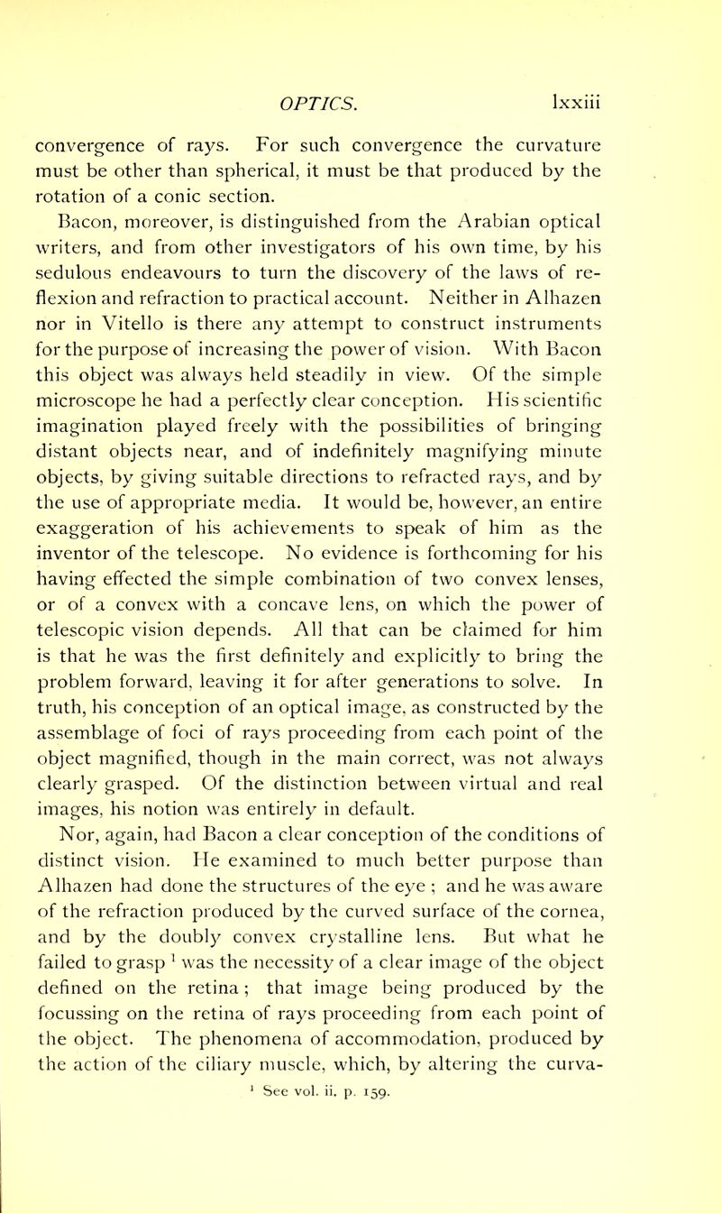convergence of rays. For such convergence the curvature must be other than spherical, it must be that produced by the rotation of a conic section. Bacon, moreover, is distinguished from the Arabian optical writers, and from other investigators of his own time, by his sedulous endeavours to turn the discovery of the laws of re- flexion and refraction to practical account. Neither in Alhazen nor in Vitello is there any attempt to construct instruments for the purpose of increasing the power of vision. With Bacon this object was always held steadily in view. Of the simple microscope he had a perfectly clear conception. His scientific imagination played freely with the possibilities of bringing distant objects near, and of indefinitely magnifying minute objects, by giving suitable directions to refracted rays, and by the use of appropriate media. It would be, however, an entire exaggeration of his achievements to speak of him as the inventor of the telescope. No evidence is forthcoming for his having effected the simple combination of two convex lenses, or of a convex with a concave lens, on which the power of telescopic vision depends. All that can be claimed for him is that he was the first definitely and explicitly to bring the problem forward, leaving it for after generations to solve. In truth, his conception of an optical image, as constructed by the assemblage of foci of rays proceeding from each point of the object magnified, though in the main correct, was not always clearly grasped. Of the distinction between virtual and real images, his notion was entirely in default. Nor, again, had Bacon a clear conception of the conditions of distinct vision. He examined to much better purpose than Alhazen had done the structures of the eye ; and he was aware of the refraction produced by the curved surface of the cornea, and by the doubly convex crystalline lens. But what he failed to grasp 1 was the necessity of a clear image of the object defined on the retina; that image being produced by the focussing on the retina of rays proceeding from each point of the object. The phenomena of accommodation, produced by the action of the ciliary muscle, which, by altering the curva- 1 See vol. ii. p. 159.