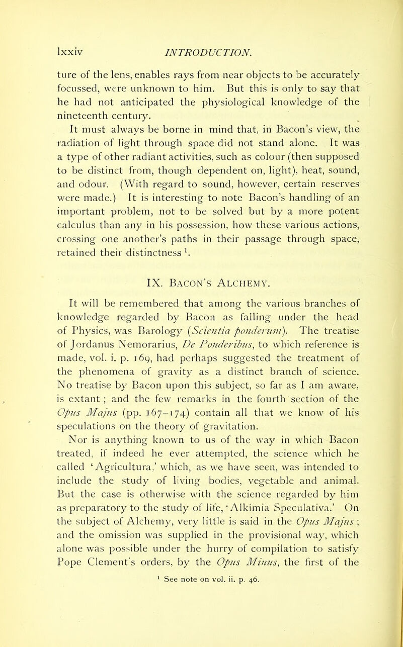 ture of the lens, enables rays from near objects to be accurately focussed, were unknown to him. But this is only to say that he had not anticipated the physiological knowledge of the nineteenth century. It must always be borne in mind that, in Bacon’s view, the radiation of light through space did not stand alone. It was a type of other radiant activities, such as colour (then supposed to be distinct from, though dependent on, light), heat, sound, and odour. (With regard to sound, however, certain reserves were made.) It is interesting to note Bacon’s handling of an important problem, not to be solved but by a more potent calculus than any in his possession, how these various actions, crossing one another’s paths in their passage through space, retained their distinctness h IX. Bacon’s Alchemy. It will be remembered that among the various branches of knowledge regarded by Bacon as falling under the head of Physics, was Barology (Scientia ponderum). The treatise of Jordanus Nemorarius, De Ponderibus, to which reference is made, vol. i. p. n 69, had perhaps suggested the treatment of the phenomena of gravity as a distinct branch of science. No treatise by Bacon upon this subject, so far as I am aware, is extant ; and the few remarks in the fourth section of the Opus Majus (pp. 167-174) contain all that we know of his speculations on the theory of gravitation. Nor is anything known to us of the way in which Bacon treated, if indeed he ever attempted, the science which he called ‘Agricultura.’ which, as we have seen, was intended to include the study of living bodies, vegetable and animal. But the case is otherwise with the science regarded by him as preparatory to the study of life, ‘ Alkimia Speculativa.’ On the subject of Alchemy, very little is said in the Opus Majus ; and the omission was supplied in the provisional way, which alone was possible under the hurry of compilation to satisfy Pope Clement's orders, by the Opus Minus, the first of the 1 See note on vol. ii. p. 46.