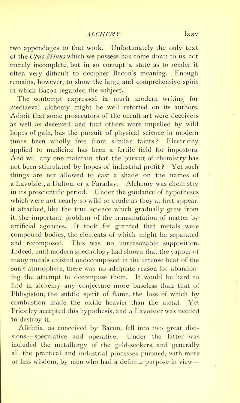 two appendages to that work. Unfortunately the only text of the Opus Minus which we possess has come down to us, not merely incomplete, but in so corrupt a state as to render it often very difficult to decipher Bacon s meaning. Enough remains, however, to show the large and comprehensive spirit in which Bacon regarded the subject. The contempt expressed in much modern writing for mediaeval alchemy might be well retorted on its authors. Admit that some prosecutors of the occult art were deceivers as well as deceived, and that others were impelled by wild hopes of gain, has the pursuit of physical science in modern times been wholly free from similar taints? Electricity applied to medicine has been a fertile field for impostors. And will any one maintain that the pursuit of chemistry has not been stimulated by hopes of industrial profit ? Yet such things are not allowed to cast a shade on the names of a Lavoisier, a Dalton, or a Faraday. Alchemy was chemistry in its prescientific period. Under the guidance of hypotheses which were not nearly so wild or crude as they at first appear, it attacked, like the true science which gradually grew from it, the important problem of the transmutation of matter by artificial agencies. It took for granted that metals were compound bodies, the elements of which might be separated and recomposed. This was no unreasonable supposition. Indeed, until modern spectrology had shown that the vapour of many metals existed undecomposed in the intense heat of the sun's atmosphere, there was no adequate reason for abandon- ing the attempt to decompose them. It would be hard to find in alchemy any conjecture more baseless than that of Phlogiston, the subtle spirit of flame, the loss of which by combustion made the oxide heavier than the metal. Yet Priestley accepted this hypothesis, and a Lavoisier was needed to destroy it. Alkimia, as conceived by Bacon, fell into two great divi- sions— speculative and operative. Under the latter was included the metallurgy of the gold-seekers, and generally all the practical and industrial processes pursued, with more or less wisdom, by men who had a definite purpose in view—