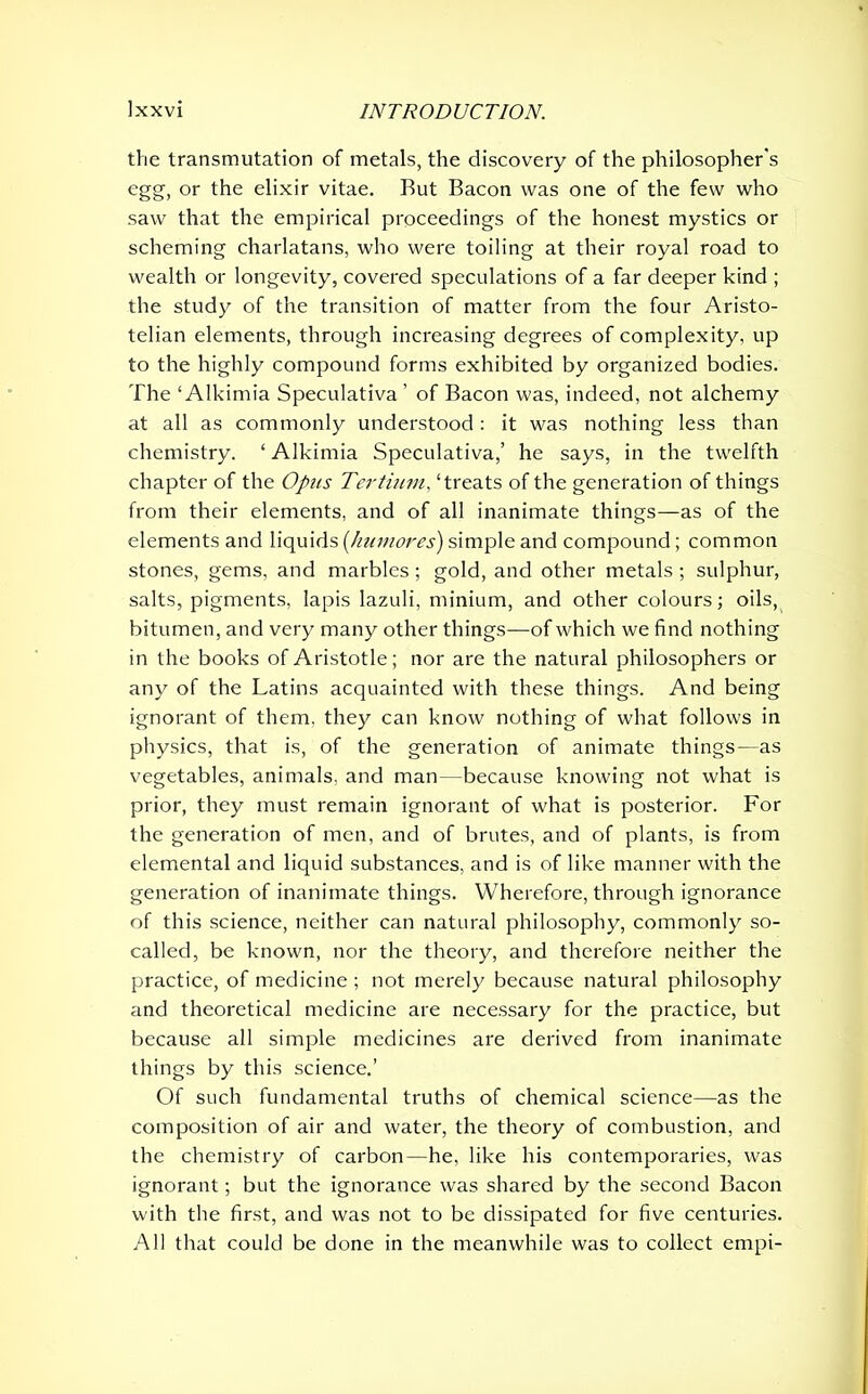 the transmutation of metals, the discovery of the philosopher's egg, or the elixir vitae. But Bacon was one of the few who saw that the empirical proceedings of the honest mystics or scheming charlatans, who were toiling at their royal road to wealth or longevity, covered speculations of a far deeper kind ; the study of the transition of matter from the four Aristo- telian elements, through increasing degrees of complexity, up to the highly compound forms exhibited by organized bodies. The ‘ Alkimia Speculativa ’ of Bacon was, indeed, not alchemy at all as commonly understood: it was nothing less than chemistry. ‘ Alkimia Speculativa,’ he says, in the twelfth chapter of the Opus Tertium, ‘treats of the generation of things from their elements, and of all inanimate things—as of the elements and liquids [humores) simple and compound; common stones, gems, and marbles; gold, and other metals; sulphur, salts, pigments, lapis lazuli, minium, and other colours; oils, bitumen, and very many other things—of which we find nothing in the books of Aristotle; nor are the natural philosophers or any of the Latins acquainted with these things. And being ignorant of them, they can know nothing of what follows in physics, that is, of the generation of animate things—as vegetables, animals, and man—because knowing not what is prior, they must remain ignorant of what is posterior. For the generation of men, and of brutes, and of plants, is from elemental and liquid substances, and is of like manner with the generation of inanimate things. Wherefore, through ignorance of this science, neither can natural philosophy, commonly so- called, be known, nor the theory, and therefore neither the practice, of medicine ; not merely because natural philosophy and theoretical medicine are necessary for the practice, but because all simple medicines are derived from inanimate things by this science.’ Of such fundamental truths of chemical science—as the composition of air and water, the theory of combustion, and the chemistry of carbon—he, like his contemporaries, was ignorant; but the ignorance was shared by the second Bacon with the first, and was not to be dissipated for five centuries. All that could be done in the meanwhile was to collect empi-