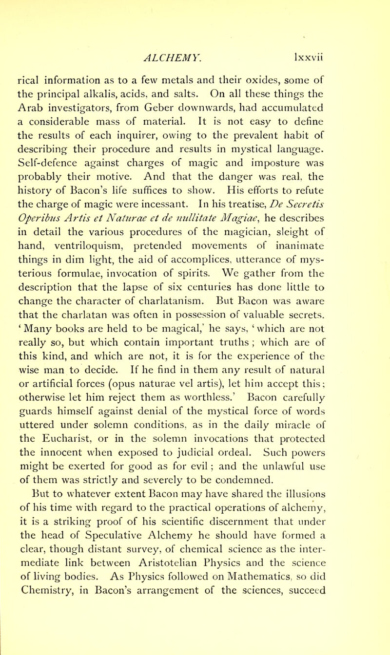 rical information as to a few metals and their oxides, some of the principal alkalis, acids, and salts. On all these things the Arab investigators, from Geber downwards, had accumulated a considerable mass of material. It is not easy to define the results of each inquirer, owing to the prevalent habit of describing their procedure and results in mystical language. Self-defence against charges of magic and imposture was probably their motive. And that the danger was real, the history of Bacon’s life suffices to show. His efforts to refute the charge of magic were incessant. In his treatise, De Secretis Operibus Artis et Naturae et de nullitate Magiae, he describes in detail the various procedures of the magician, sleight of hand, ventriloquism, pretended movements of inanimate things in dim light, the aid of accomplices, utterance of mys- terious formulae, invocation of spirits. We gather from the description that the lapse of six centuries has done little to change the character of charlatanism. But Bacon was aware that the charlatan was often in possession of valuable secrets. ‘ Many books are held to be magical,’ he says, ‘ which are not really so, but which contain important truths ; which are of this kind, and which are not, it is for the experience of the wise man to decide. If he find in them any result of natural or artificial forces (opus naturae vel artis), let him accept this; otherwise let him reject them as worthless.’ Bacon carefully guards himself against denial of the mystical force of words uttered under solemn conditions, as in the daily miracle of the Eucharist, or in the solemn invocations that protected the innocent when exposed to judicial ordeal. Such powers might be exerted for good as for evil ; and the unlawful use of them was strictly and severely to be condemned. But to whatever extent Bacon may have shared the illusions of his time with regard to the practical operations of alchemy, it is a striking proof of his scientific discernment that under the head of Speculative Alchemy he should have formed a clear, though distant survey, of chemical science as the inter- mediate link between Aristotelian Physics and the science of living bodies. As Physics followed on Mathematics, so did Chemistry, in Bacon’s arrangement of the sciences, succeed