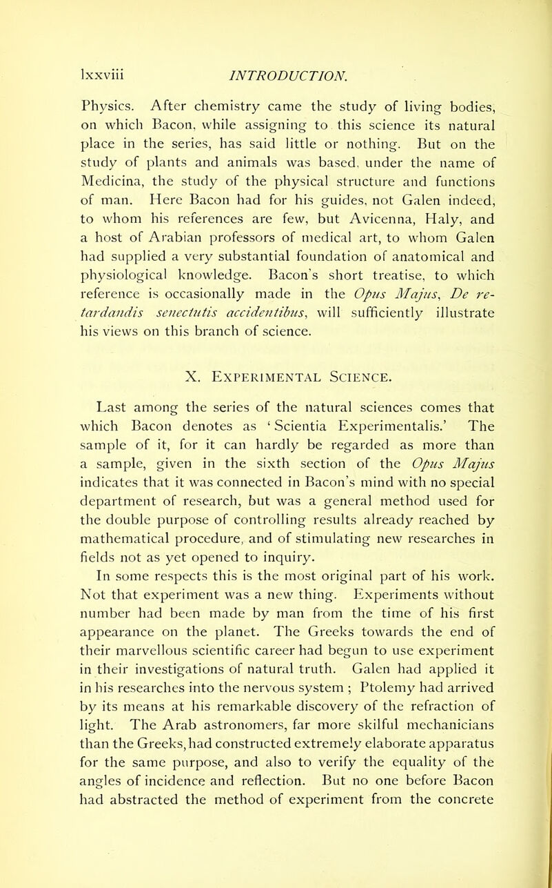 Physics. After chemistry came the study of living- bodies, on which Bacon, while assigning to this science its natural place in the series, has said little or nothing. But on the study of plants and animals was based, under the name of Medicina, the study of the physical structure and functions of man. Here Bacon had for his guides, not Galen indeed, to whom his references are few, but Avicenna, Haly, and a host of Arabian professors of medical art, to whom Galen had supplied a very substantial foundation of anatomical and physiological knowledge. Bacon’s short treatise, to which reference is occasionally made in the Opus Majus, De re- tardandis senectutis accidentibus, will sufficiently illustrate his views on this branch of science. X. Experimental Science. Last among the series of the natural sciences comes that which Bacon denotes as 1 Scientia Experimentalist The sample of it, for it can hardly be regarded as more than a sample, given in the sixth section of the Opus Majus indicates that it was connected in Bacon’s mind with no special department of research, but was a general method used for the double purpose of controlling results already reached by mathematical procedure, and of stimulating new researches in fields not as yet opened to inquiry. In some respects this is the most original part of his work. Not that experiment was a new thing. Experiments without number had been made by man from the time of his first appearance on the planet. The Greeks towards the end of their marvellous scientific career had begun to use experiment in their investigations of natural truth. Galen had applied it in his researches into the nervous system ; Ptolemy had arrived by its means at his remarkable discovery of the refraction of light. The Arab astronomers, far more skilful mechanicians than the Greeks,had constructed extremely elaborate apparatus for the same purpose, and also to verify the equality of the angles of incidence and reflection. But no one before Bacon had abstracted the method of experiment from the concrete