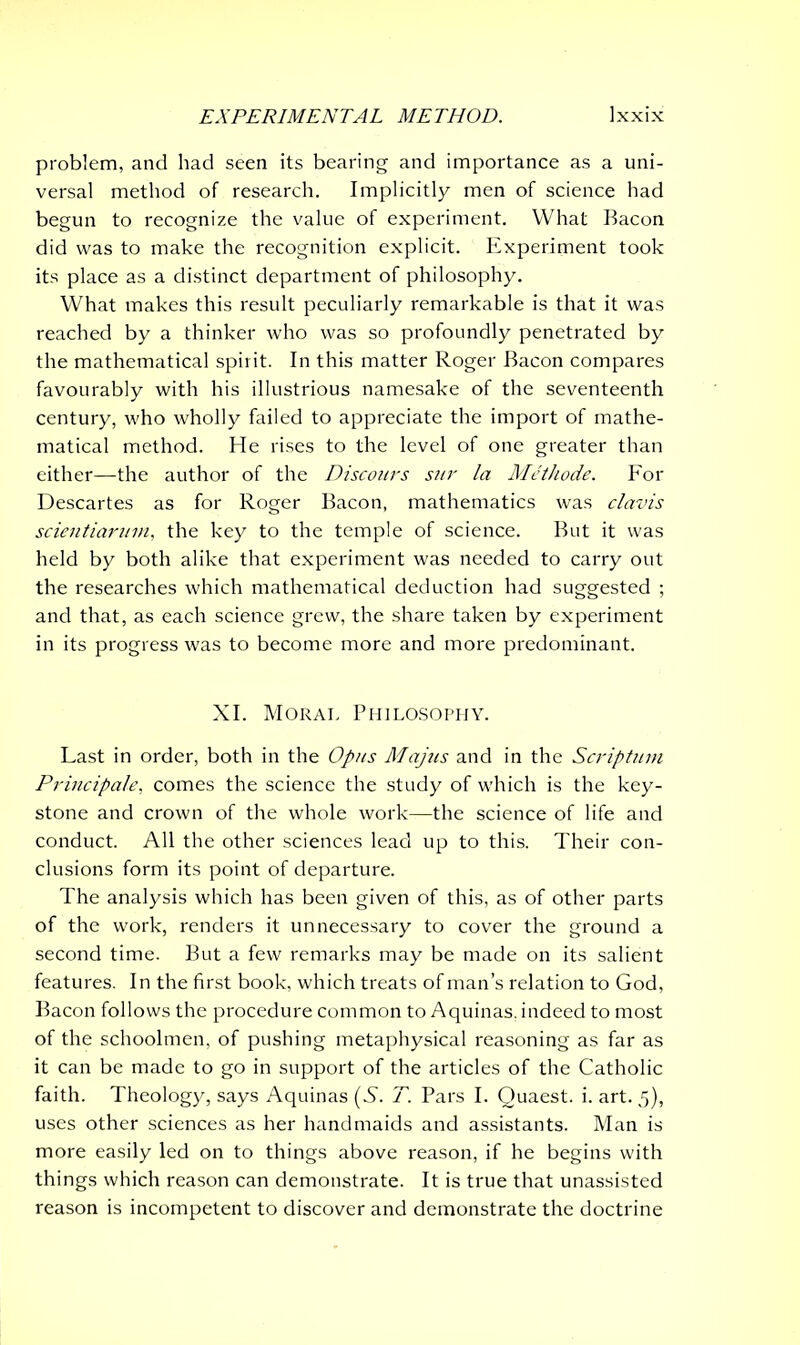 EXPERIMENTAL METHOD. XXIX problem, and had seen its bearing and importance as a uni- versal method of research. Implicitly men of science had begun to recognize the value of experiment. What Bacon did was to make the recognition explicit. Experiment took its place as a distinct department of philosophy. What makes this result peculiarly remarkable is that it was reached by a thinker who was so profoundly penetrated by the mathematical spirit. In this matter Roger Bacon compares favourably with his illustrious namesake of the seventeenth century, who wholly failed to appreciate the import of mathe- matical method. He rises to the level of one greater than either—the author of the Discours sur la Methode. For Descartes as for Roger Bacon, mathematics was clavis scientiarum, the key to the temple of science. But it was held by both alike that experiment was needed to carry out the researches which mathematical deduction had suggested ; and that, as each science grew, the share taken by experiment in its progress was to become more and more predominant. XI. Moral Philosophy. Last in order, both in the Opus Majus and in the Scriptum Principale, comes the science the study of which is the key- stone and crown of the whole work—the science of life and conduct. All the other sciences lead up to this. Their con- clusions form its point of departure. The analysis which has been given of this, as of other parts of the work, renders it unnecessary to cover the ground a second time. But a few remarks may be made on its salient features. In the first book, which treats of man’s relation to God, Bacon follows the procedure common to Aquinas, indeed to most of the schoolmen, of pushing metaphysical reasoning as far as it can be made to go in support of the articles of the Catholic faith. Theology, says Aquinas (S. T. Pars I. Quaest. i. art. 5), uses other sciences as her handmaids and assistants. Man is more easily led on to things above reason, if he begins with things which reason can demonstrate. It is true that unassisted reason is incompetent to discover and demonstrate the doctrine
