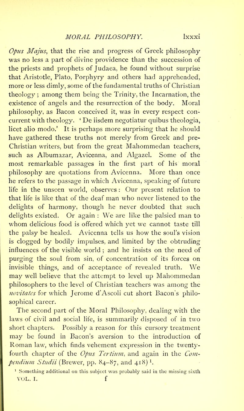 Opus Majus, that the rise and progress of Greek philosophy was no less a part of divine providence than the succession of the priests and prophets of Judaea, he found without surprise that Aristotle, Plato, Porphyry and others had apprehended, more or less dimly, some of the fundamental truths of Christian theology ; among them being the Trinity, the Incarnation, the existence of angels and the resurrection of the body. Moral philosophy, as Bacon conceived it, was in every respect con- current with theology. ‘ De iisdem negotiatur quibus theologia, licet alio modo.’ It is perhaps more surprising that he should have gathered these truths not merely from Greek and pre* Christian writers, but from the great Mahommedan teachers, such as Albumazar, Avicenna, and Algazel. Some of the most remarkable passages in the first part of his moral philosophy are quotations from Avicenna. More than once he refers to the passage in which Avicenna, speaking of future life in the unseen world, observes : Our present relation to that life is like that of the deaf man who never listened to the delights of harmony, though he never doubted that such delights existed. Or again : We are like the palsied man to whom delicious food is offered which yet we cannot taste till the palsy be healed. Avicenna tells us how the soul’s vision is clogged by bodily impulses, and limited by the obtruding influences of the visible world ; and he insists on the need of purging the soul from sin, of concentration of its forces on invisible things, and of acceptance of revealed truth. We may well believe that the attempt to level up Mahommedan philosophers to the level of Christian teachers was among the novitates for which Jerome d’Ascoli cut short Bacon's philo- sophical career. The second part of the Moral Philosophy, dealing with the laws of civil and social life, is summarily disposed of in two short chapters. Possibly a reason for this cursory treatment may be found in Bacon’s aversion to the introduction of Roman law, which finds vehement expression in the twenty- fourth chapter of the Opus Tertium, and again in the Com- pendi? tm Studii (Brewer, pp. 84-87, and 418) h 1 Something additional on this subject was probably said in the missing sixth VOL. I. f