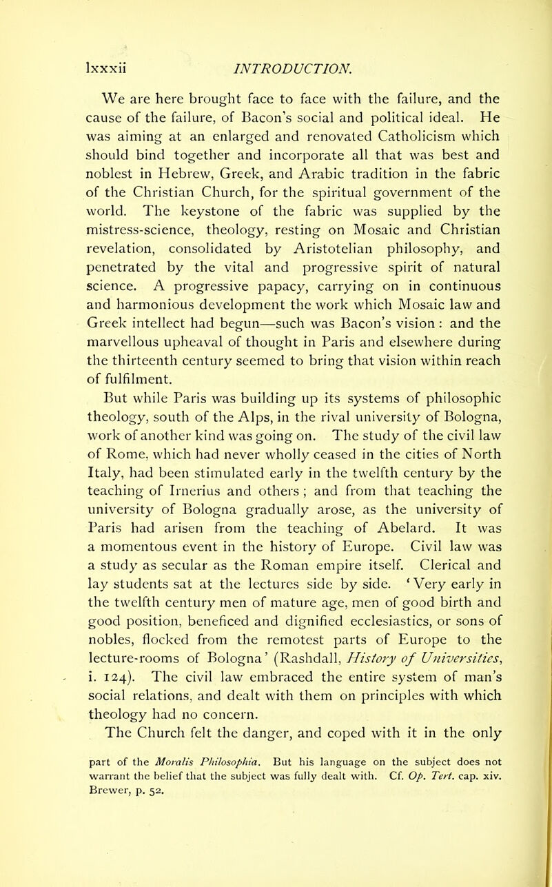 We are here brought face to face with the failure, and the cause of the failure, of Bacon’s social and political ideal. He was aiming at an enlarged and renovated Catholicism which should bind together and incorporate all that was best and noblest in Hebrew, Greek, and Arabic tradition in the fabric of the Christian Church, for the spiritual government of the world. The keystone of the fabric was supplied by the mistress-science, theology, resting on Mosaic and Christian revelation, consolidated by Aristotelian philosophy, and penetrated by the vital and progressive spirit of natural science. A progressive papacy, carrying on in continuous and harmonious development the work which Mosaic law and Greek intellect had begun—such was Bacon’s vision : and the marvellous upheaval of thought in Paris and elsewhere during the thirteenth century seemed to bring that vision within reach of fulfilment. But while Paris was building up its systems of philosophic theology, south of the Alps, in the rival university of Bologna, work of another kind was going on. The study of the civil law of Rome, which had never wholly ceased in the cities of North Italy, had been stimulated early in the twelfth century by the teaching of Irnerius and others ; and from that teaching the university of Bologna gradually arose, as the university of Paris had arisen from the teaching of Abelard. It was a momentous event in the history of Europe. Civil law was a study as secular as the Roman empire itself. Clerical and lay students sat at the lectures side by side. ‘ Very early in the twelfth century men of mature age, men of good birth and good position, beneficed and dignified ecclesiastics, or sons of nobles, flocked from the remotest parts of Europe to the lecture-rooms of Bologna’ (Rashdall, History of Universities, i. 124). The civil law embraced the entire system of man’s social relations, and dealt with them on principles with which theology had no concern. The Church felt the danger, and coped with it in the only part of the Moralis Philosophia. But his language on the subject does not warrant the belief that the subject was fully dealt with. Cf. Op. Tert. cap. xiv. Brewer, p. 52.