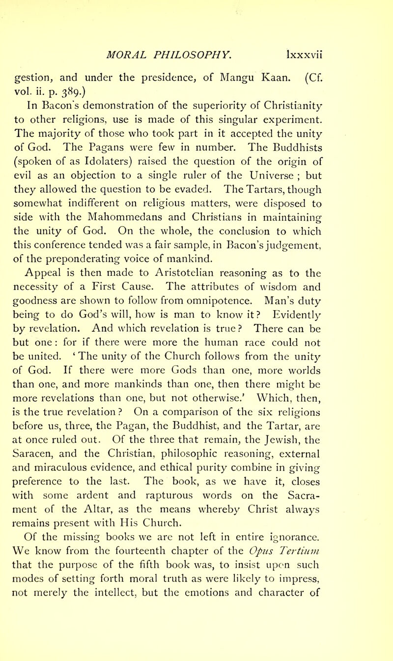 gestion, and under the presidence, of Mangu Kaan. (Cf. vol. ii. p. 389.) In Bacon's demonstration of the superiority of Christianity to other religions, use is made of this singular experiment. The majority of those who took part in it accepted the unity of God. The Pagans were few in number. The Buddhists (spoken of as Idolaters) raised the question of the origin of evil as an objection to a single ruler of the Universe ; but they allowed the question to be evaded. The Tartars, though somewhat indifferent on religious matters, were disposed to side with the Mahommedans and Christians in maintaining the unity of God. On the whole, the conclusion to which this conference tended was a fair sample, in Bacon’s judgement, of the preponderating voice of mankind. Appeal is then made to Aristotelian reasoning as to the necessity of a First Cause. The attributes of wisdom and goodness are shown to follow from omnipotence. Man’s duty being to do God’s will, how is man to know it? Evidently by revelation. And which revelation is true? There can be but one: for if there were more the human race could not be united. ‘The unity of the Church follows from the unity of God. If there were more Gods than one, more worlds than one, and more mankinds than one, then there might be more revelations than one, but not otherwise.’ Which, then, is the true revelation? On a comparison of the six religions before us, three, the Pagan, the Buddhist, and the Tartar, are at once ruled out. Of the three that remain, the Jewish, the Saracen, and the Christian, philosophic reasoning, external and miraculous evidence, and ethical purity combine in giving preference to the last. The book, as we have it, closes with some ardent and rapturous words on the Sacra- ment of the Altar, as the means whereby Christ always remains present with His Church. Of the missing books we are not left in entire ignorance. We know from the fourteenth chapter of the Opus Tertium that the purpose of the fifth book was, to insist upon such modes of setting forth moral truth as were likely to impress, not merely the intellect, but the emotions and character of