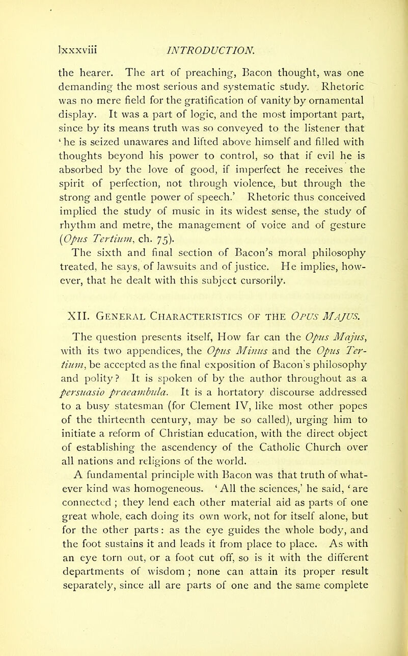 the hearer. The art of preaching, Bacon thought, was one demanding the most serious and systematic study. Rhetoric was no mere field for the gratification of vanity by ornamental display. It was a part of logic, and the most important part, since by its means truth was so conveyed to the listener that ‘he is seized unawares and lifted above himself and filled with thoughts beyond his power to control, so that if evil he is absorbed by the love of good, if imperfect he receives the spirit of perfection, not through violence, but through the strong and gentle power of speech.’ Rhetoric thus conceived implied the study of music in its widest sense, the study of rhythm and metre, the management of voice and of gesture (Opus Tertium, ch. 75). The sixth and final section of Bacon’s moral philosophy treated, he says, of lawsuits and of justice. He implies, how- ever, that he dealt with this subject cursorily. XII. General Characteristics of the Opus Majus. The question presents itself, How far can the Opus Majus, with its two appendices, the Opus Minus and the Opus Ter- tium, be accepted as the final exposition of Bacon’s philosophy and polity? It is spoken of by the author throughout as a persuasio praeambula. It is a hortatory discourse addressed to a busy statesman (for Clement IV, like most other popes of the thirteenth century, may be so called), urging him to initiate a reform of Christian education, with the direct object of establishing the ascendency of the Catholic Church over all nations and religions of the world. A fundamental principle with Bacon was that truth of what- ever kind was homogeneous. ‘All the sciences,’ he said, ‘are connected ; they lend each other material aid as parts of one great whole, each doing its own work, not for itself alone, but for the other parts: as the eye guides the whole body, and the foot sustains it and leads it from place to place. As with an eye torn out, or a foot cut off, so is it with the different departments of wisdom ; none can attain its proper result separately, since all are parts of one and the same complete