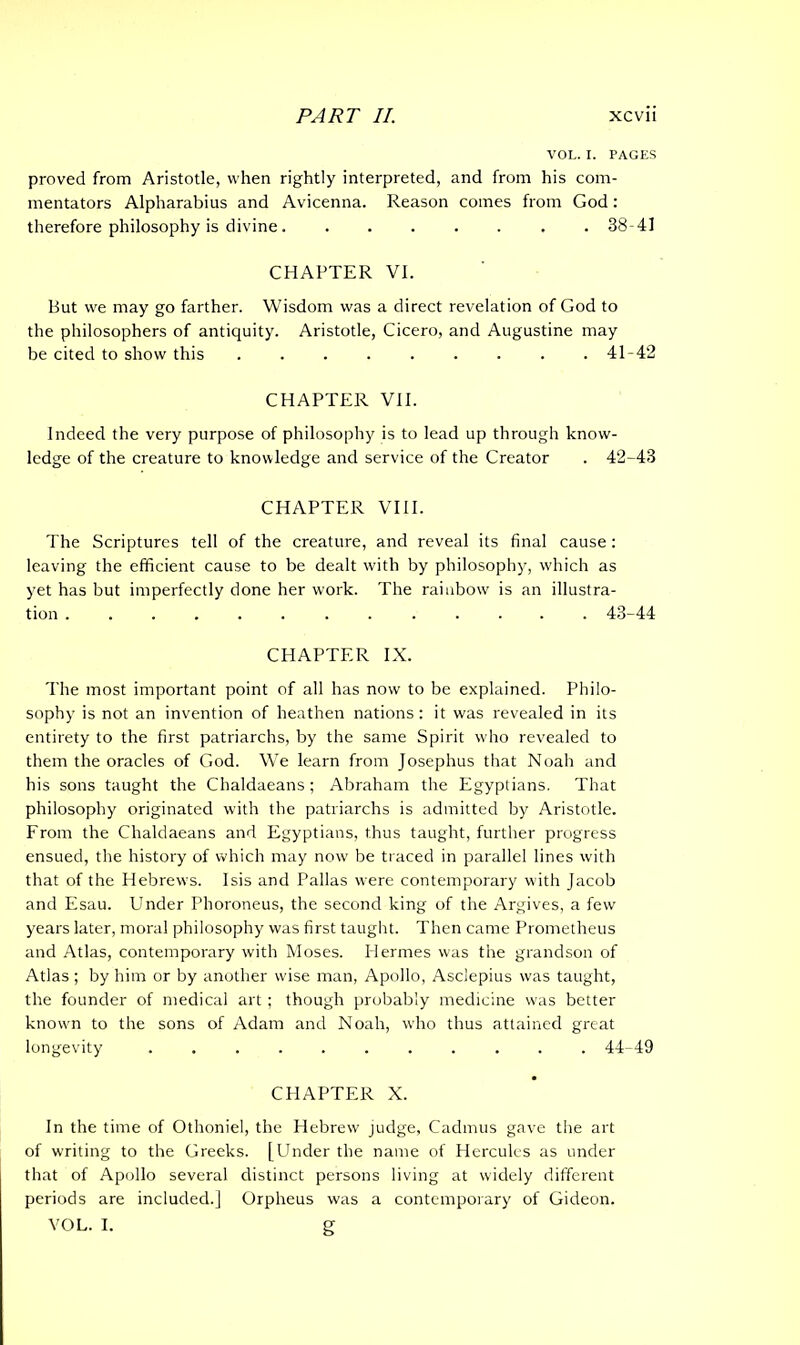 VOL. I. PAGES proved from Aristotle, when rightly interpreted, and from his com- mentators Alpharabius and Avicenna. Reason comes from God: therefore philosophy is divine 38-41 CHAPTER VI. But we may go farther. Wisdom was a direct revelation of God to the philosophers of antiquity. Aristotle, Cicero, and Augustine may be cited to show this . . . . . . . . .41-42 CHAPTER VII. Indeed the very purpose of philosophy is to lead up through know- ledge of the creature to knowledge and service of the Creator . 42-43 CHAPTER VIII. The Scriptures tell of the creature, and reveal its final cause: leaving the efficient cause to be dealt with by philosophy, which as yet has but imperfectly done her work. The rainbow is an illustra- tion 43-44 CHAPTER IX. 'I'he most important point of all has now to be explained. Philo- sophy is not an invention of heathen nations: it was revealed in its entirety to the first patriarchs, by the same Spirit who revealed to them the oracles of God. We learn from Josephus that Noah and his sons taught the Chaldaeans; Abraham the Egyptians. That philosophy originated with the patriarchs is admitted by Aristotle. From the Chaldaeans and Egyptians, thus taught, further progress ensued, the history of which may now be traced in parallel lines with that of the Hebrews. Isis and Pallas were contemporary with Jacob and Esau. Under Phoroneus, the second king of the Argives, a few years later, moral philosophy was first taught. Then came Prometheus and Atlas, contemporary with Moses. Hermes was the grandson of Atlas ; by him or by another wise man, Apollo, Asclepius was taught, the founder of medical art ; though probably medicine was better known to the sons of Adam and Noah, who thus attained great longevity 44-49 CHAPTER X. In the time of Othoniel, the Hebrew judge, Cadmus gave the art of writing to the Greeks. [Under the name of Hercules as under that of Apollo several distinct persons living at widely different periods are included.] Orpheus was a contemporary of Gideon. VOL. I. g