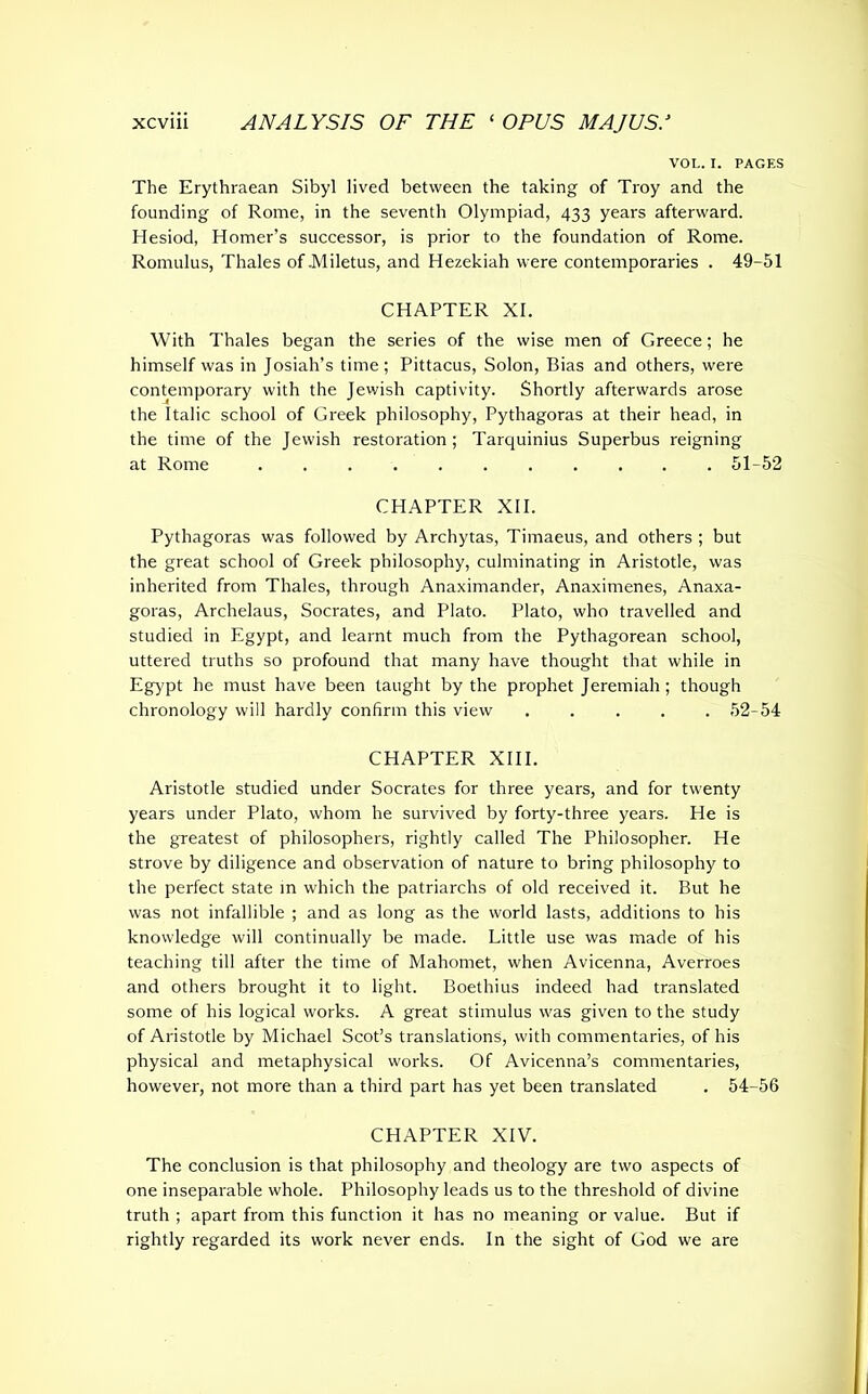 VOL. I. PAGES The Erythraean Sibyl lived between the taking of Troy and the founding of Rome, in the seventh Olympiad, 433 years afterward. Hesiod, Homer’s successor, is prior to the foundation of Rome. Romulus, Thales of .Miletus, and Hezekiah were contemporaries . 49-51 CHAPTER XI. With Thales began the series of the wise men of Greece; he himself was in Josiah’s time; Pittacus, Solon, Bias and others, were contemporary with the Jewish captivity. Shortly afterwards arose the Italic school of Greek philosophy, Pythagoras at their head, in the time of the Jewish restoration; Tarquinius Superbus reigning at Rome 51-52 CHAPTER XII. Pythagoras was followed by Archytas, Timaeus, and others ; but the great school of Greek philosophy, culminating in Aristotle, was inherited from Thales, through Anaximander, Anaximenes, Anaxa- goras, Archelaus, Socrates, and Plato. Plato, who travelled and studied in Egypt, and learnt much from the Pythagorean school, uttered truths so profound that many have thought that while in Egypt he must have been taught by the prophet Jeremiah; though chronology will hardly confirm this view ..... 52-54 CHAPTER XIII. Aristotle studied under Socrates for three years, and for twenty years under Plato, whom he survived by forty-three years. He is the greatest of philosophers, rightly called The Philosopher. He strove by diligence and observation of nature to bring philosophy to the perfect state in which the patriarchs of old received it. But he was not infallible ; and as long as the world lasts, additions to his knowledge will continually be made. Little use was made of his teaching till after the time of Mahomet, when Avicenna, Averroes and others brought it to light. Boethius indeed had translated some of his logical works. A great stimulus was given to the study of Aristotle by Michael Scot’s translations, with commentaries, of his physical and metaphysical works. Of Avicenna’s commentaries, however, not more than a third part has yet been translated . 54-56 CHAPTER XIV. The conclusion is that philosophy and theology are two aspects of one inseparable whole. Philosophy leads us to the threshold of divine truth ; apart from this function it has no meaning or value. But if rightly regarded its work never ends. In the sight of God we are