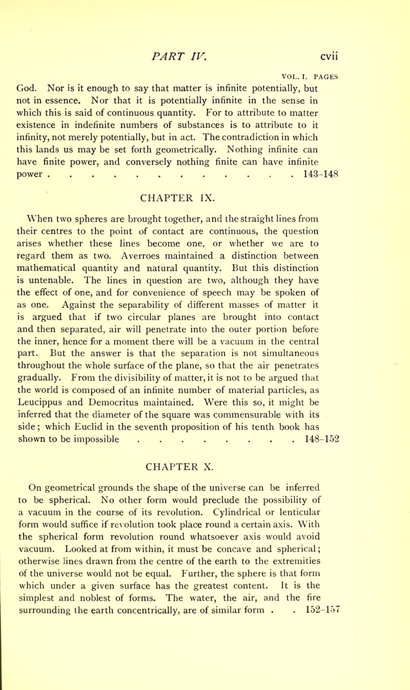 VOL. I. PAGES God. Nor is it enough to say that matter is infinite potentially, but not in essence. Nor that it is potentially infinite in the sense in which this is said of continuous quantity. For to attribute to matter existence in indefinite numbers of substances is to attribute to it infinity, not merely potentially, but in act. The contradiction in which this lands us may be set forth geometrically. Nothing infinite can have finite power, and conversely nothing finite can have infinite power 143-148 CHAPTER IX. When two spheres are brought together, and the straight lines from their centres to the point of contact are continuous, the question arises whether these lines become one, or whether we are to regard them as two. Averroes maintained a distinction between mathematical quantity and natural quantity. But this distinction is untenable. The lines in question are two, although they have the effect of one, and for convenience of speech may be spoken of as one. Against the separability of different masses of matter it is argued that if two circular planes are brought into contact and then separated, air will penetrate into the outer portion before the inner, hence for a moment there will be a vacuum in the central part. But the answer is that the separation is not simultaneous throughout the whole surface of the plane, so that the air penetrates gradually. From the divisibility of matter, it is not to be argued that the world is composed of an infinite number of material particles, as Leucippus and Democritus maintained. Were this so, it might be inferred that the diameter of the square was commensurable with its side; which Euclid in the seventh proposition of his tenth book has shown to be impossible 148-152 CHAPTER X. On geometrical grounds the shape of the universe can be inferred to be spherical. No other form would preclude the possibility of a vacuum in the course of its revolution. Cylindrical or lenticular form would suffice if revolution took place round a certain axis. With the spherical form revolution round whatsoever axis would avoid vacuum. Looked at from within, it must be concave and spherical; otherwise lines drawn from the centre of the earth to the extremities of the universe would not be equal. Further, the sphere is that form which under a given surface has the greatest content. It is the simplest and noblest of forms. The water, the air, and the fire surrounding the earth concentrically, are of similar form . . 152-157