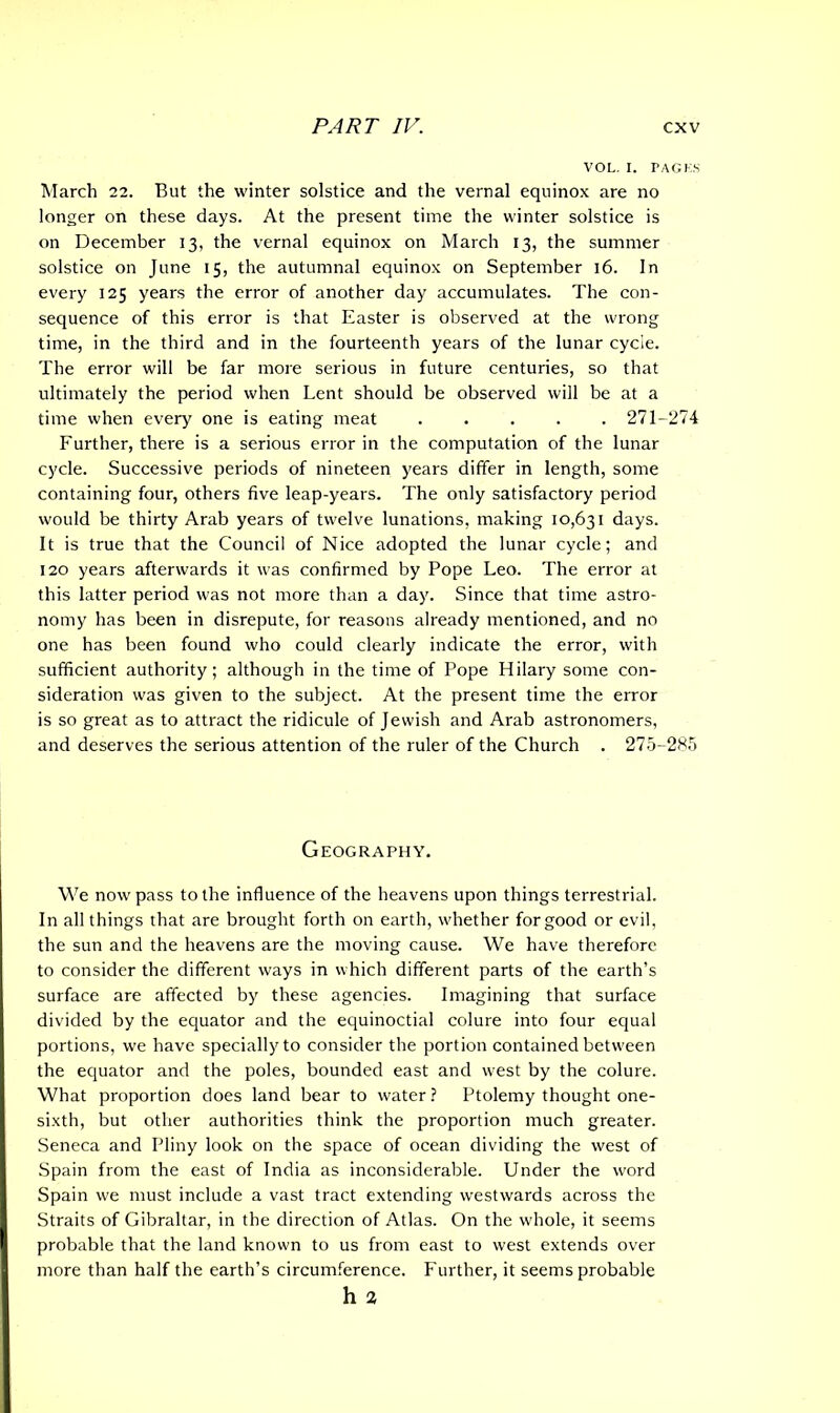 VOL. I. PAGES March 22. But the winter solstice and the vernal equinox are no longer on these days. At the present time the winter solstice is on December 13, the vernal equinox on March 13, the summer solstice on June 15, the autumnal equinox on September 16. In every 125 years the error of another day accumulates. The con- sequence of this error is that Easter is observed at the wrong time, in the third and in the fourteenth years of the lunar cycle. The error will be far more serious in future centuries, so that ultimately the period when Lent should be observed will be at a time when every one is eating meat 271-274 Further, there is a serious error in the computation of the lunar cycle. Successive periods of nineteen years differ in length, some containing four, others five leap-years. The only satisfactory period would be thirty Arab years of twelve lunations, making 10,631 days. It is true that the Council of Nice adopted the lunar cycle; and 120 years afterwards it was confirmed by Pope Leo. The error at this latter period was not more than a day. Since that time astro- nomy has been in disrepute, for reasons already mentioned, and no one has been found who could clearly indicate the error, with sufficient authority; although in the time of Pope Hilary some con- sideration was given to the subject. At the present time the error is so great as to attract the ridicule of Jewish and Arab astronomers, and deserves the serious attention of the ruler of the Church . 275-285 Geography. We now pass to the influence of the heavens upon things terrestrial. In all things that are brought forth on earth, whether for good or evil, the sun and the heavens are the moving cause. We have therefore to consider the different ways in which different parts of the earth’s surface are affected by these agencies. Imagining that surface divided by the equator and the equinoctial colure into four equal portions, we have specially to consider the portion contained between the equator and the poles, bounded east and west by the colure. What proportion does land bear to water? Ptolemy thought one- sixth, but other authorities think the proportion much greater. Seneca and Pliny look on the space of ocean dividing the west of Spain from the east of India as inconsiderable. Under the word Spain we must include a vast tract extending westwards across the Straits of Gibraltar, in the direction of Atlas. On the whole, it seems probable that the land known to us from east to west extends over more than half the earth’s circumference. Further, it seems probable h 2
