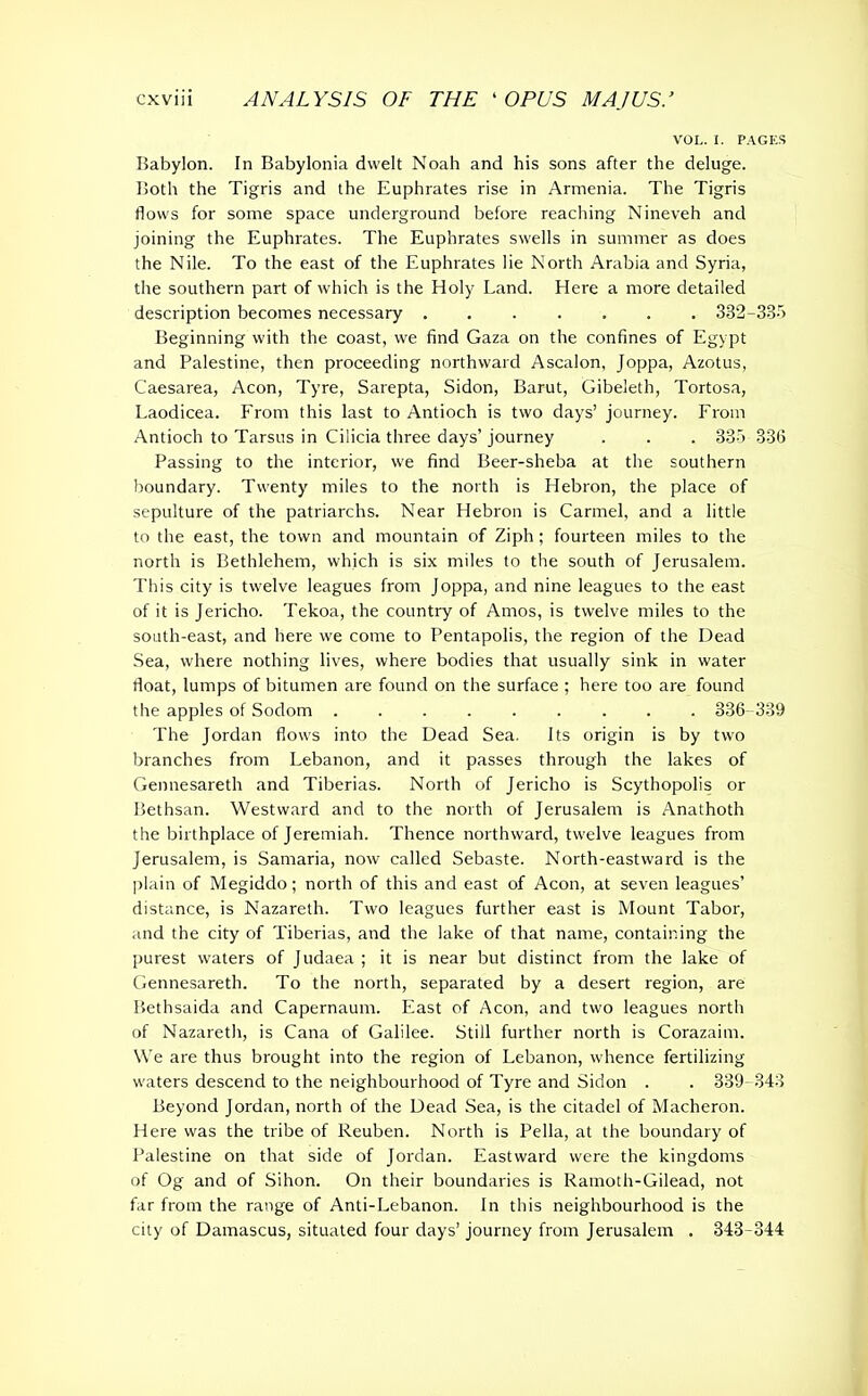 VOL. I. PAGES Babylon. In Babylonia dwelt Noah and his sons after the deluge. Both the Tigris and the Euphrates rise in Armenia. The Tigris flows for some space underground before reaching Nineveh and joining the Euphrates. The Euphrates swells in summer as does the Nile. To the east of the Euphrates lie North Arabia and Syria, the southern part of which is the Holy Land. Here a more detailed description becomes necessary ....... 332-335 Beginning with the coast, we find Gaza on the confines of Egypt and Palestine, then proceeding northward Ascalon, Joppa, Azotus, Caesarea, Aeon, Tyre, Sarepta, Sidon, Barut, Gibeleth, Tortosa, Laodicea. From this last to Antioch is two days’ journey. From Antioch to Tarsus in Cilicia three days’ journey . . . 335 33(1 Passing to the interior, we find Beer-sheba at the southern boundary. Twenty miles to the north is Hebron, the place of sepulture of the patriarchs. Near Hebron is Carmel, and a little to the east, the town and mountain of Ziph ; fourteen miles to the north is Bethlehem, which is six miles to the south of Jerusalem. This city is twelve leagues from Joppa, and nine leagues to the east of it is Jericho. Tekoa, the country of Amos, is twelve miles to the south-east, and here we come to Pentapolis, the region of the Dead Sea, where nothing lives, where bodies that usually sink in water float, lumps of bitumen are found on the surface ; here too are found the apples of Sodom ......... 386- 339 The Jordan flows into the Dead Sea. Its origin is by two branches from Lebanon, and it passes through the lakes of Gennesareth and Tiberias. North of Jericho is Scythopolis or Bethsan. Westward and to the north of Jerusalem is Anathoth the birthplace of Jeremiah. Thence northward, twelve leagues from Jerusalem, is Samaria, now called Sebaste. North-eastward is the plain of Megiddo; north of this and east of Aeon, at seven leagues’ distance, is Nazareth. Two leagues further east is Mount Tabor, and the city of Tiberias, and the lake of that name, containing the purest waters of Judaea ; it is near but distinct from the lake of Gennesareth. To the north, separated by a desert region, are Bethsaida and Capernaum. East of Aeon, and two leagues north of Nazareth, is Cana of Galilee. Still further north is Corazaitn. We are thus brought into the region of Lebanon, whence fertilizing waters descend to the neighbourhood of Tyre and Sidon . . 339-343 Beyond Jordan, north of the Dead Sea, is the citadel of Macheron. Here was the tribe of Reuben. North is Pella, at the boundary of Palestine on that side of Jordan. Eastward were the kingdoms of Og and of Sihon. On their boundaries is Ramoth-Gilead, not far from the range of Anti-Lebanon. In this neighbourhood is the city of Damascus, situated four days’ journey from Jerusalem . 343-344