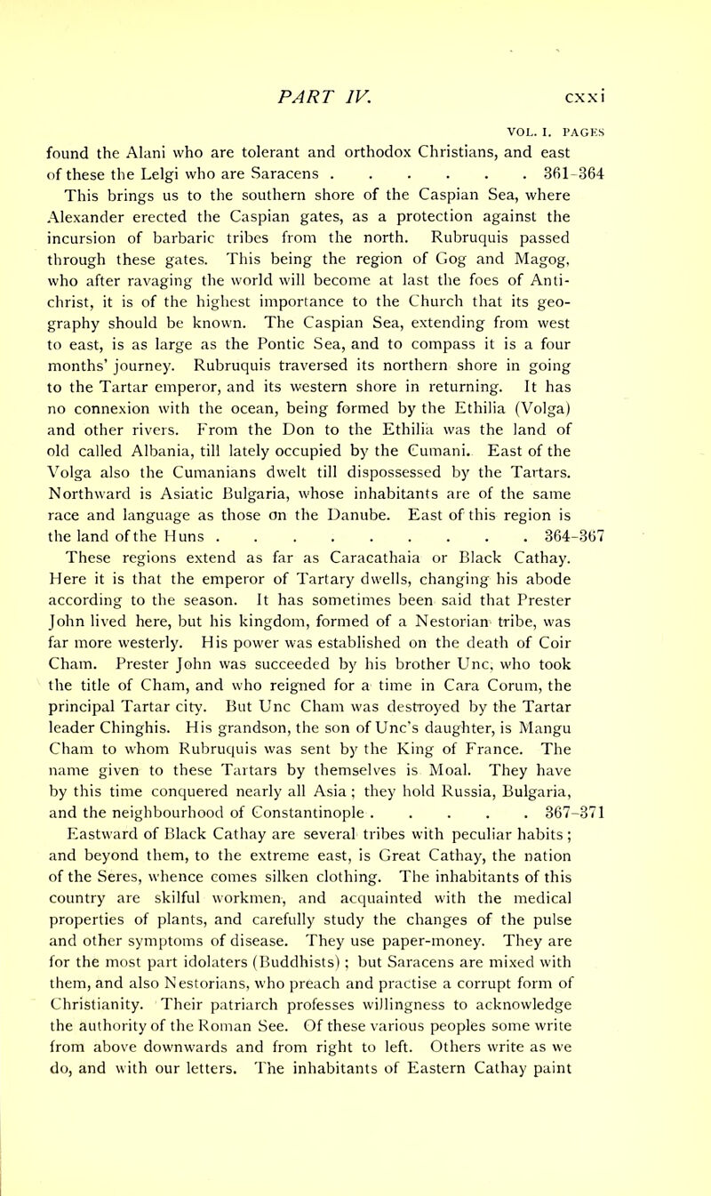 VOL. I. PAGES found the Alani who are tolerant and orthodox Christians, and east of these the Lelgi who are Saracens 361-864 This brings us to the southern shore of the Caspian Sea, where Alexander erected the Caspian gates, as a protection against the incursion of barbaric tribes from the north. Rubruquis passed through these gates. This being the region of Gog and Magog, who after ravaging the world will become at last the foes of Anti- christ, it is of the highest importance to the Church that its geo- graphy should be known. The Caspian Sea, extending from west to east, is as large as the Pontic Sea, and to compass it is a four months’ journey. Rubruquis traversed its northern shore in going to the Tartar emperor, and its western shore in returning. It has no connexion with the ocean, being formed by the Ethilia (Volga) and other rivers. From the Don to the Ethilia was the land of old called Albania, till lately occupied by the Cumani. East of the Volga also the Cumanians dwelt till dispossessed by the Tartars. Northward is Asiatic Bulgaria, whose inhabitants are of the same race and language as those on the Danube. East of this region is the land of the Huns . 364-367 These regions extend as far as Caracathaia or Black Cathay. Here it is that the emperor of Tartary dwells, changing his abode according to the season. It has sometimes been said that Prester John lived here, but his kingdom, formed of a Nestorian tribe, was far more westerly. His power was established on the death of Coir Cham. Prester John was succeeded by his brother Unc, who took the title of Cham, and who reigned for a time in Cara Corum, the principal Tartar city. But Unc Cham was destroyed by the Tartar leader Chinghis. His grandson, the son of Unc’s daughter, is Mangu Cham to whom Rubruquis was sent by the King of France. The name given to these Tartars by themselves is Moal. They have by this time conquered nearly all Asia ; they hold Russia, Bulgaria, and the neighbourhood of Constantinople ..... 367-371 Eastward of Black Cathay are several tribes with peculiar habits; and beyond them, to the extreme east, is Great Cathay, the nation of the Seres, whence comes silken clothing. The inhabitants of this country are skilful workmen, and acquainted with the medical properties of plants, and carefully study the changes of the pulse and other symptoms of disease. They use paper-money. They are for the most part idolaters (Buddhists); but Saracens are mixed with them, and also Nestorians, who preach and practise a corrupt form of Christianity. Their patriarch professes willingness to acknowledge the authority of the Roman See. Of these various peoples some write from above downwards and from right to left. Others write as we do, and with our letters. The inhabitants of Eastern Cathay paint