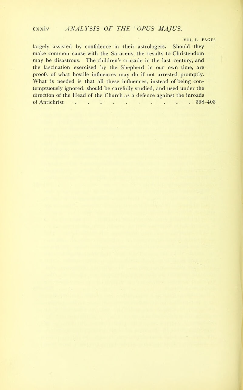 VOL. I. PAGES largely assisted by confidence in their astrologers. Should they make common cause with the Saracens, the results to Christendom may be disastrous. The children’s crusade in the last century, and the fascination exercised by the Shepherd in our own time, are proofs of what hostile influences may do if not arrested promptly. What is needed is that all these influences, instead of being con- temptuously ignored, should be carefully studied, and used under the direction of the Head of the Church as a defence against the inroads of Antichrist .......... 398-403