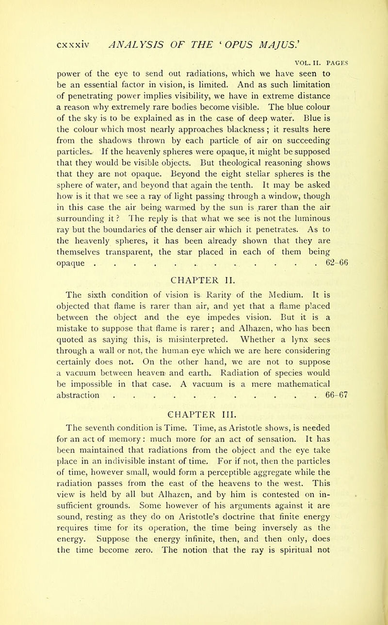 VOL. II. PAGES power of the eye to send out radiations, which we have seen to be an essential factor in vision, is limited. And as such limitation of penetrating power implies visibility, we have in extreme distance a reason why extremely rare bodies become visible. The blue colour of the sky is to be explained as in the case of deep water. Blue is the colour which most nearly approaches blackness; it results here from the shadows thrown by each particle of air on succeeding particles. If the heavenly spheres were opaque, it might be supposed that they would be visible objects. But theological reasoning shows that they are not opaque. Beyond the eight stellar spheres is the sphere of water, and beyond that again the tenth. It may be asked how is it that we see a ray of light passing through a window, though in this case the air being warmed by the sun is rarer than the air surrounding it ? The reply is that what we see is not the luminous ray but the boundaries of the denser air which it penetrates. As to the heavenly spheres, it has been already shown that they are themselves transparent, the star placed in each of them being opaque 62-66 CHAPTER II. The sixth condition of vision is Rarity of the Medium. It is objected that flame is rarer than air, and yet that a flame placed between the object and the eye impedes vision. But it is a mistake to suppose that flame is rarer; and Alhazen, who has been quoted as saying this, is misinterpreted. Whether a lynx sees through a wall or not, the human eye which we are here considering certainly does not. On the other hand, we are not to suppose a vacuum between heave» and earth. Radiation of species would be impossible in that case. A vacuum is a mere mathematical abstraction ........... 66-67 CHAPTER III. The seventh condition is Time. Time, as Aristotle shows, is needed for an act of memory: much more for an act of sensation. It has been maintained that radiations from the object and the eye take place in an indivisible instant of time. For if not, then the particles of time, however small, would form a perceptible aggregate while the radiation passes from the east of the heavens to the west. This view is held by all but Alhazen, and by him is contested on in- sufficient grounds. Some however of his arguments against it are sound, resting as they do on Aristotle’s doctrine that finite energy requires time for its operation, the time being inversely as the energy. Suppose the energy infinite, then, and then only, does the time become zero. The notion that the ray is spiritual not