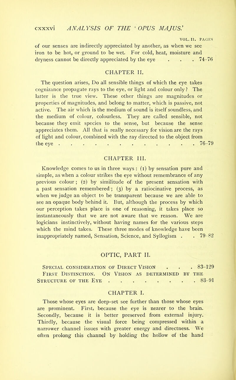 VOL. II. PAGES of our senses are indirectly appreciated by another, as when we see iron to be hot, or ground to be wet. For cold, heat, moisture and dryness cannot be directly appreciated by the eye . . . 74-76 CHAPTER II. The question arises, Do all sensible things of which the eye takes cognizance propagate rays to the eye, or light and colour only ? The latter is the true view. These other things are magnitudes or properties of magnitudes, and belong to matter, which is passive, not active. The air which is the medium of sound is itself soundless, and the medium of colour, colourless. They are called sensible, not because they emit species to the sense, but because the sense appreciates them. All that is really necessary for vision are the rays of light and colour, combined with the ray directed to the object from the eye 76-79 CHAPTER III. Knowledge comes to us in three ways : (i) by sensation pure and simple, as when a colour strikes the eye without remembrance of any previous colour; (2) by similitude of the present sensation with a past sensation remembered ; (3) by a ratiocinative process, as when we judge an object to be transparent because we are able to see an opaque body behind it. But, although the process by which our perception takes place is one of reasoning, it takes place so instantaneously that we are not aware that we reason. We are logicians instinctively, without having names for the various steps which the mind takes. These three modes of knowledge have been inappropriately named, Sensation, Science, and Syllogism . . 79-82 OPTIC, PART II. Special consideration of Direct Vision . . . 83-129 First Distinction. On Vision as determined by the Structure of the Eye 83-91 CHAPTER I. Those whose eyes are deep-set see further than those whose eyes are prominent. First, because the eye is nearer to the brain. Secondly, because it is better preserved from external injury. Thirdly, because the visual force being compressed within a narrower channel issues with greater energy and directness. We often prolong this channel by holding the hollow of the hand