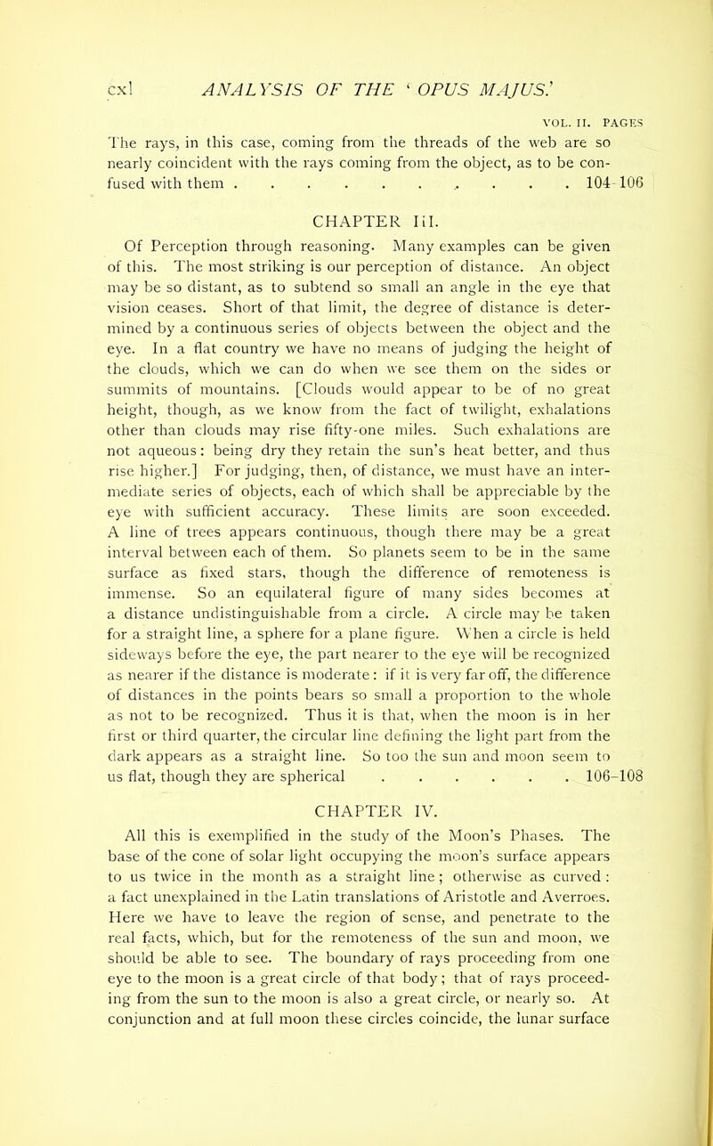 VOL. II. PAGES The rays, in this case, coming from the threads of the web are so nearly coincident with the rays coming from the object, as to be con- fused with them ........... 104 106 CHAPTER Iil. Of Perception through reasoning. Many examples can be given of this. The most striking is our perception of distance. An object may be so distant, as to subtend so small an angle in the eye that vision ceases. Short of that limit, the degree of distance is deter- mined by a continuous series of objects between the object and the eye. In a flat country we have no means of judging the height of the clouds, which we can do when we see them on the sides or summits of mountains. [Clouds would appear to be of no great height, though, as we know from the fact of twilight, exhalations other than clouds may rise fifty-one miles. Such exhalations are not aqueous: being dry they retain the sun’s heat better, and thus rise higher.] Forjudging, then, of distance, we must have an inter- mediate series of objects, each of which shall be appreciable by the eye with sufficient accuracy. These limits are soon exceeded. A line of trees appears continuous, though there may be a great interval between each of them. So planets seem to be in the same surface as fixed stars, though the difference of remoteness is immense. So an equilateral figure of many sides becomes at a distance undistinguishable from a circle. A circle may be taken for a straight line, a sphere for a plane figure. When a circle is held sideways before the eye, the part nearer to the eye will be recognized as nearer if the distance is moderate : if it is very far off, the difference of distances in the points bears so small a proportion to the whole as not to be recognized. Thus it is that, when the moon is in her first or third quarter, the circular line defining the light part from the dark appears as a straight line. So too the sun and moon seem to us flat, though they are spherical 106-108 CHAPTER IV. All this is exemplified in the study of the Moon’s Phases. The base of the cone of solar light occupying the moon’s surface appears to us twice in the month as a straight line; otherwise as curved : a fact unexplained in the Latin translations of Aristotle and Averroes. Here we have to leave the region of sense, and penetrate to the real facts, which, but for the remoteness of the sun and moon, we should be able to see. The boundary of rays proceeding from one eye to the moon is a great circle of that body; that of rays proceed- ing from the sun to the moon is also a great circle, or nearly so. At conjunction and at full moon these circles coincide, the lunar surface