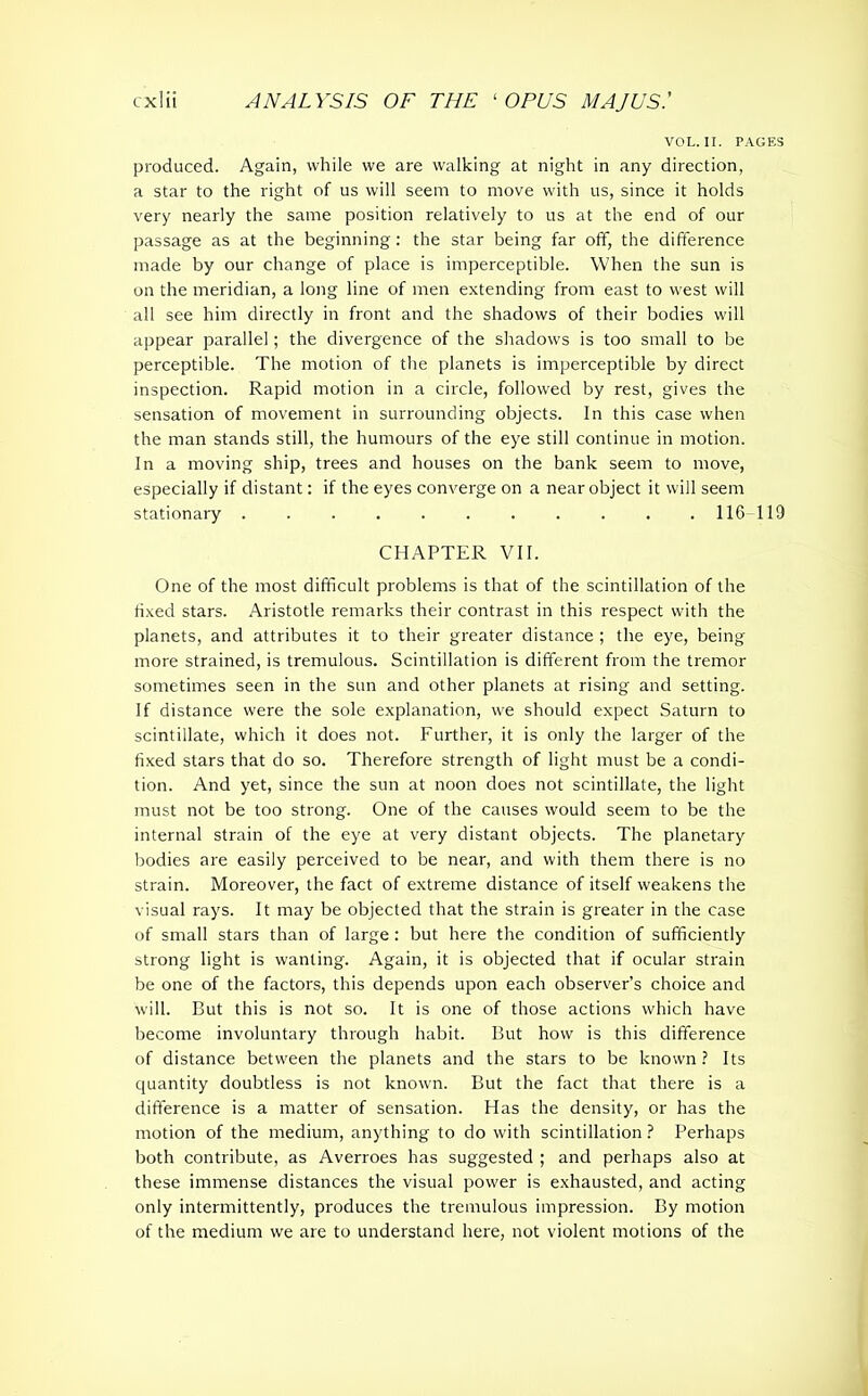 VOL. II. PAGES produced. Again, while we are walking at night in any direction, a star to the right of us will seem to move with us, since it holds very nearly the same position relatively to us at the end of our passage as at the beginning: the star being far off, the difference made by our change of place is imperceptible. When the sun is on the meridian, a long line of men extending from east to west will all see him directly in front and the shadows of their bodies will appear parallel; the divergence of the shadows is too small to be perceptible. The motion of the planets is imperceptible by direct inspection. Rapid motion in a circle, followed by rest, gives the sensation of movement in surrounding objects. In this case when the man stands still, the humours of the eye still continue in motion. In a moving ship, trees and houses on the bank seem to move, especially if distant: if the eyes converge on a near object it will seem stationary ........... 116 119 CHAPTER VII. One of the most difficult problems is that of the scintillation of the fixed stars. Aristotle remarks their contrast in this respect with the planets, and attributes it to their greater distance ; the eye, being more strained, is tremulous. Scintillation is different from the tremor sometimes seen in the sun and other planets at rising and setting. If distance were the sole explanation, we should expect Saturn to scintillate, which it does not. Further, it is only the larger of the fixed stars that do so. Therefore strength of light must be a condi- tion. And yet, since the sun at noon does not scintillate, the light must not be too strong. One of the causes would seem to be the internal strain of the eye at very distant objects. The planetary bodies are easily perceived to be near, and with them there is no strain. Moreover, the fact of extreme distance of itself weakens the visual rays. It may be objected that the strain is greater in the case of small stars than of large : but here the condition of sufficiently strong light is wanting. Again, it is objected that if ocular strain be one of the factors, this depends upon each observer’s choice and will. But this is not so. It is one of those actions which have become involuntary through habit. But how is this difference of distance between the planets and the stars to be known? Its quantity doubtless is not known. But the fact that there is a difference is a matter of sensation. Has the density, or has the motion of the medium, anything to do with scintillation ? Perhaps both contribute, as Averroes has suggested ; and perhaps also at these immense distances the visual power is exhausted, and acting only intermittently, produces the tremulous impression. By motion of the medium we are to understand here, not violent motions of the