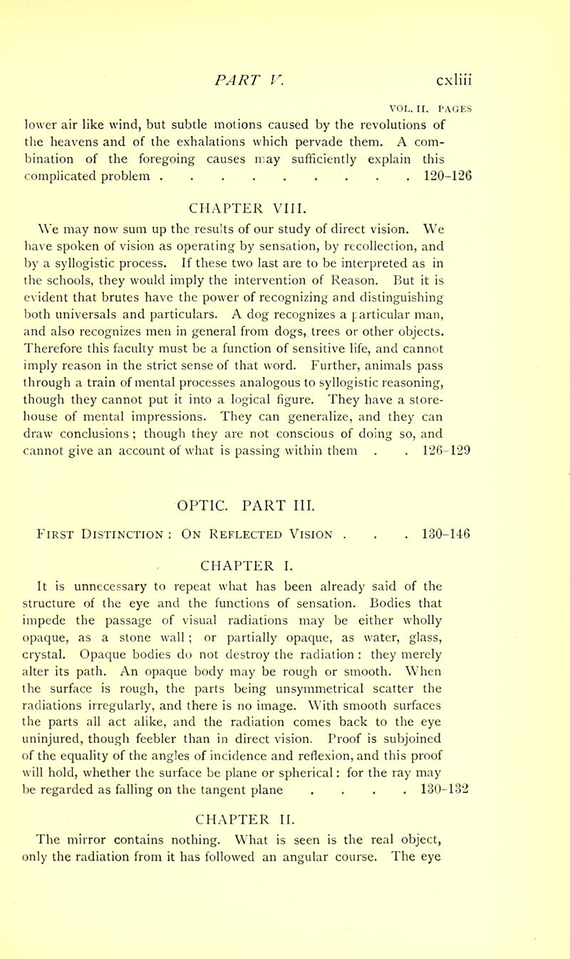 VOL. II. PAGES lower air like wind, but subtle motions caused by the revolutions of the heavens and of the exhalations which pervade them. A com- bination of the foregoing causes may sufficiently explain this complicated problem ......... 120-126 CHAPTER VIII. We may now sum up the results of our study of direct vision. We have spoken of vision as operating by sensation, by recollection, and by a syllogistic process. If these two last are to be interpreted as in the schools, they would imply the intervention of Reason. But it is evident that brutes have the power of recognizing and distinguishing both universals and particulars. A dog recognizes a particular man, and also recognizes men in general from dogs, trees or other objects. Therefore this faculty must be a function of sensitive life, and cannot imply reason in the strict sense of that word. Further, animals pass through a train of mental processes analogous to syllogistic reasoning, though they cannot put it into a logical figure. They have a store- house of mental impressions. They can generalize, and they can draw conclusions ; though they are not conscious of doing so, and cannot give an account of what is passing within them . . 126-129 OPTIC. PART III. First Distinction : On Reelected Vision . . . 130-146 CHAPTER I. It is unnecessary to repeat what has been already said of the structure of the eye and the functions of sensation. Bodies that impede the passage of visual radiations may be either wholly opaque, as a stone wall ; or partially opaque, as water, glass, crystal. Opaque bodies do not destroy the radiation : they merely alter its path. An opaque body may be rough or smooth. When the surface is rough, the parts being unsymmetrical scatter the radiations irregularly, and there is no image. With smooth surfaces the parts all act alike, and the radiation comes back to the eye uninjured, though feebler than in direct vision. Proof is subjoined of the equality of the angles of incidence and reflexion, and this proof will hold, whether the surface be plane or spherical: for the ray may be regarded as falling on the tangent plane .... 130-132 CHAPTER II. The mirror contains nothing. What is seen is the real object, only the radiation from it has followed an angular course. The eye