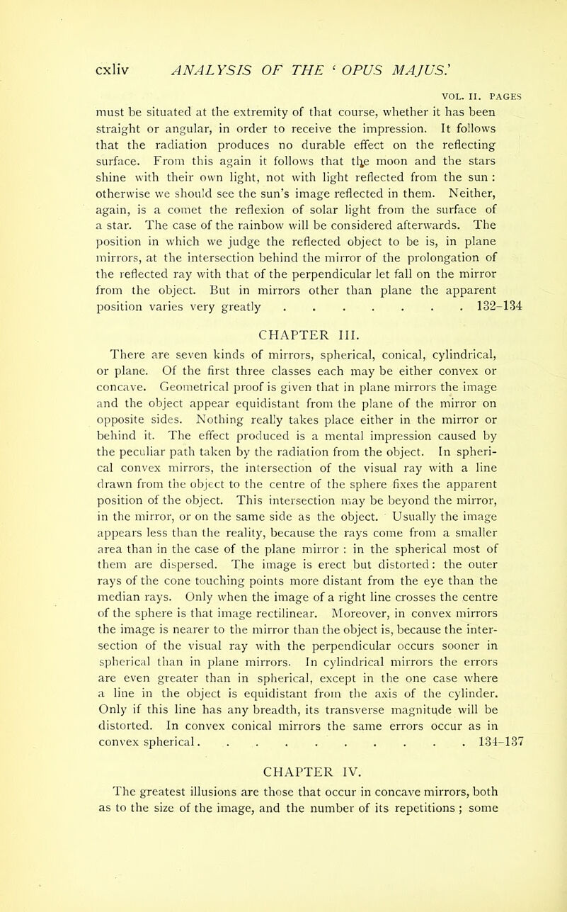 VOL. II. PAGES must be situated at the extremity of that course, whether it has been straight or angular, in order to receive the impression. It follows that the radiation produces no durable effect on the reflecting surface. From this again it follows that tl^e moon and the stars shine with their own light, not with light reflected from the sun : otherwise we should see the sun’s image reflected in them. Neither, again, is a comet the reflexion of solar light from the surface of a star. The case of the rainbow will be considered afterwards. The position in which we judge the reflected object to be is, in plane mirrors, at the intersection behind the mirror of the prolongation of the reflected ray with that of the perpendicular let fall on the mirror from the object. But in mirrors other than plane the apparent position varies very greatly ....... 132-134 CHAPTER III. There are seven kinds of mirrors, spherical, conical, cylindrical, or plane. Of the first three classes each may be either convex or concave. Geometrical proof is given that in plane mirrors the image and the object appear equidistant from the plane of the mirror on opposite sides. Nothing really takes place either in the mirror or behind it. The effect produced is a mental impression caused by the peculiar path taken by the radiation from the object. In spheri- cal convex mirrors, the intersection of the visual ray with a line drawn from the object to the centre of the sphere fixes the apparent position of the object. This intersection may be beyond the mirror, in the mirror, or on the same side as the object. Usually the image appears less than the reality, because the rays come from a smaller area than in the case of the plane mirror : in the spherical most of them are dispersed. The image is erect but distorted: the outer rays of the cone touching points more distant from the eye than the median rays. Only when the image of a right line crosses the centre of the sphere is that image rectilinear. Moreover, in convex mirrors the image is nearer to the mirror than the object is, because the inter- section of the visual ray with the perpendicular occurs sooner in spherical than in plane mirrors. In cylindrical mirrors the errors are even greater than in spherical, except in the one case where a line in the object is equidistant from the axis of the cylinder. Only if this line has any breadth, its transverse magnitude will be distorted. In convex conical mirrors the same errors occur as in convex spherical 134-137 CHAPTER IV. The greatest illusions are those that occur in concave mirrors, both as to the size of the image, and the number of its repetitions; some