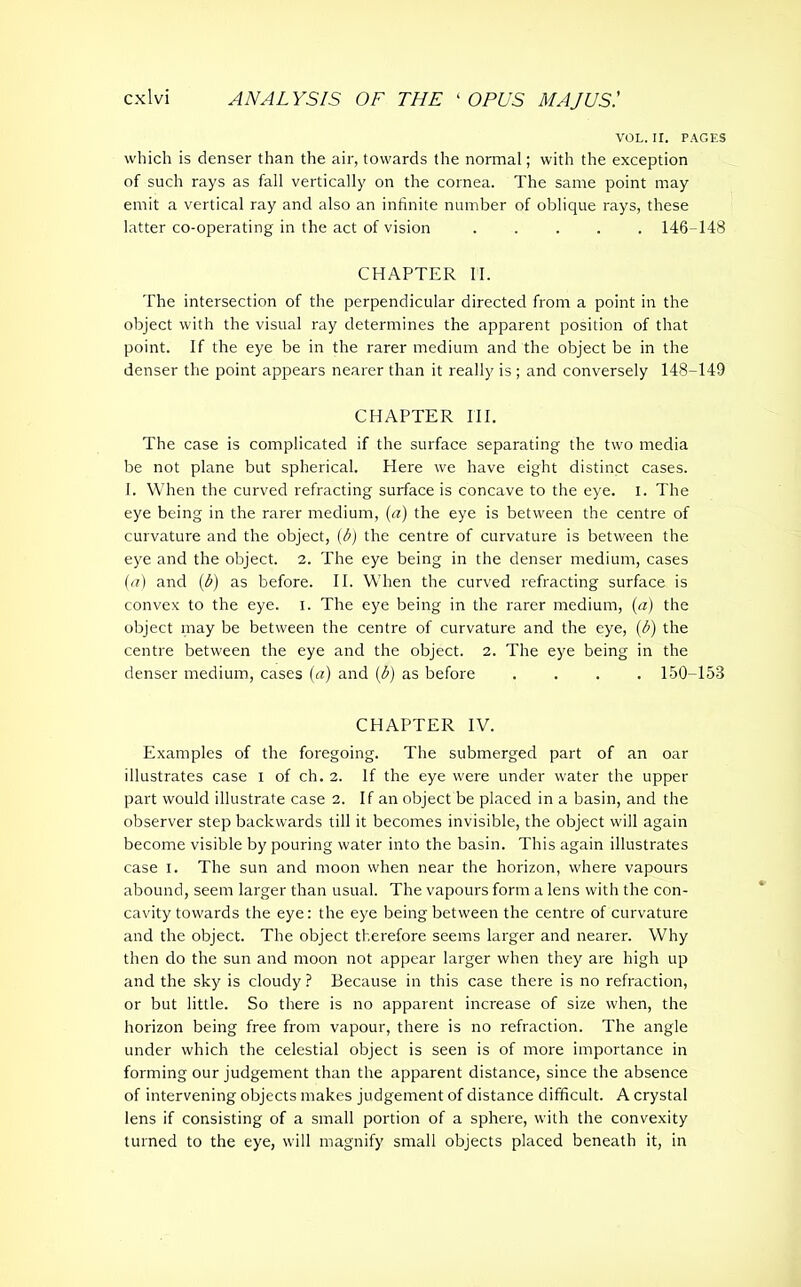 VOL. II. PAGES which is denser than the air, towards the normal; with the exception of such rays as fall vertically on the cornea. The same point may emit a vertical ray and also an infinite number of oblique rays, these latter co-operating in the act of vision ..... 146-148 CHAPTER II. The intersection of the perpendicular directed from a point in the object with the visual ray determines the apparent position of that point. If the eye be in the rarer medium and the object be in the denser the point appears nearer than it really is ; and conversely 148-149 CHAPTER HI. The case is complicated if the surface separating the two media be not plane but spherical. Here we have eight distinct cases. I. When the curved refracting surface is concave to the eye. I. The eye being in the rarer medium, (a) the eye is between the centre of curvature and the object, (b) the centre of curvature is between the eye and the object. 2. The eye being in the denser medium, cases (<?) and (b) as before. II. When the curved refracting surface is convex to the eye. I. The eye being in the rarer medium, (a) the object may be between the centre of curvature and the eye, (b) the centre between the eye and the object. 2. The eye being in the denser medium, cases (a) and (b) as before .... 150-158 CHAPTER IV. Examples of the foregoing. The submerged part of an oar illustrates case I of ch. 2. If the eye were under water the upper part would illustrate case 2. If an object be placed in a basin, and the observer step backwards till it becomes invisible, the object will again become visible by pouring water into the basin. This again illustrates case I. The sun and moon when near the horizon, where vapours abound, seem larger than usual. The vapours form a lens with the con- cavity towards the eye: the eye being between the centre of curvature and the object. The object therefore seems larger and nearer. Why then do the sun and moon not appear larger when they are high up and the sky is cloudy ? Because in this case there is no refraction, or but little. So there is no apparent increase of size when, the horizon being free from vapour, there is no refraction. The angle under which the celestial object is seen is of more importance in forming our judgement than the apparent distance, since the absence of intervening objects makes judgement of distance difficult. A crystal lens if consisting of a small portion of a sphere, with the convexity turned to the eye, will magnify small objects placed beneath it, in