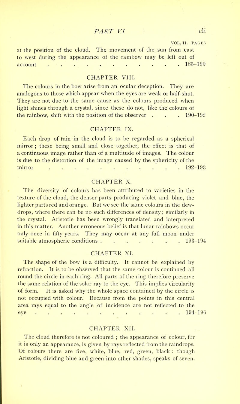 VOL. II. PAGES at the position of the cloud. The movement of the sun from east to west during the appearance of the rainbow may be left out of account ........... 185-190 CHAPTER VIII. The colours in the bow arise from an ocular deception. They are analogous to those which appear when the eyes are weak or half-shut. They are not due to the same cause as the colours produced when light shines through a crystal, since these do not, like the colours of the rainbow, shift with the position of the observer . . . 190-192 CHAPTER IX. Each drop of fain in the cloud is to be regarded as a spherical mirror; these being small and close together, the effect is that of a continuous image rather than of a multitude of images. The colour is due to the distortion of the image caused by the sphericity of the mirror 192-193 CHAPTER X. The diversity of colours has been attributed to varieties in the texture of the cloud, the denser parts producing violet and blue, the lighter parts red and orange. But we see the same colours in the dew- drops, where there can be no such differences of density; similarly in the crystal. Aristotle has been wrongly translated and interpreted in this matter. Another erroneous belief is that lunar rainbows occur only once in fifty years. They may occur at any full moon under suitable atmospheric conditions 193-194 CHAPTER XI. The shape of the bow is a difficulty. It cannot be explained by refraction. It is to be observed that the same colour is continued all round the circle in each ring. All parts of the ring therefore preserve the same relation of the solar ray to the eye. This implies circularity of form. It is asked why the whole space contained by the circle is not occupied with colour. Because from the points in this central area rays equal to the angle of incidence are not reflected to the eye 194-196 CHAPTER XII. The cloud therefore is not coloured ; the appearance of colour, for it is only an appearance, is given by rays reflected from the raindrops. Of colours there are five, white, blue, red, green, black : though Aristotle, dividing blue and green into other shades, speaks of seven.