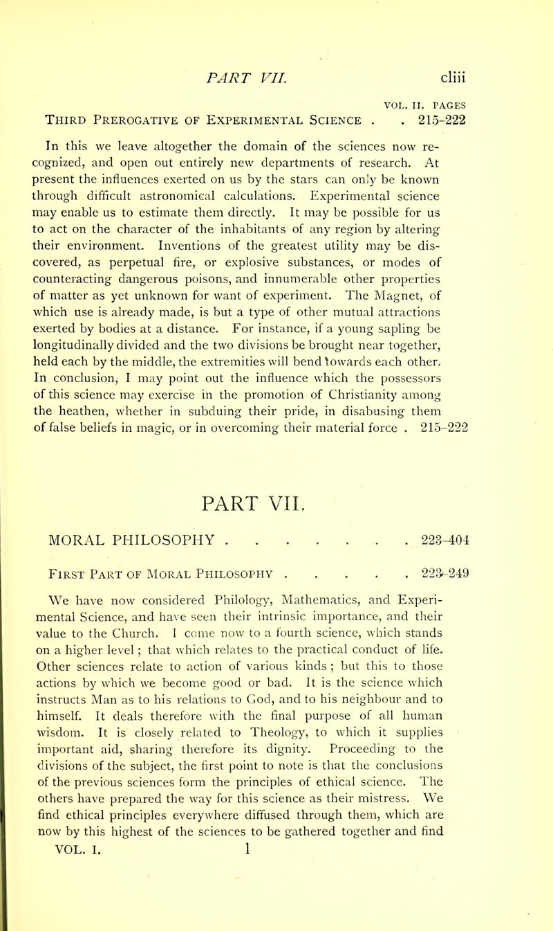 VOL. II. TAGES Third Prerogative of Experimental Science . . 215-222 In this we leave altogether the domain of the sciences now re- cognized, and open out entirely new departments of research. At present the influences exerted on us by the stars can only be known through difficult astronomical calculations. Experimental science may enable us to estimate them directly. It may be possible for us to act on the character of the inhabitants of any region by altering their environment. Inventions of the greatest utility may be dis- covered, as perpetual fire, or explosive substances, or modes of counteracting dangerous poisons, and innumerable other properties of matter as yet unknown for want of experiment. The Magnet, of which use is already made, is but a type of other mutual attractions exerted by bodies at a distance. For instance, if a young sapling be longitudinally divided and the two divisions be brought near together, held each by the middle, the extremities will bend towards each other. In conclusion, I may point out the influence which the possessors of this science may exercise in the promotion of Christianity among the heathen, whether in subduing their pride, in disabusing them of false beliefs in magic, or in overcoming their material force . 215-222 PART VII. MORAL PHILOSOPHY 223-404 First Part of Moral Philosophy 223*-249 We have now considered Philology, Mathematics, and Experi- mental Science, and have seen their intrinsic importance, and their value to the Church. 1 come now to a fourth science, which stands on a higher level; that which relates to the practical conduct of life. Other sciences relate to action of various kinds ; but this to those actions by which we become good or bad. It is the science which instructs Man as to his relations to God, and to his neighbour and to himself. It deals therefore with the final purpose of all human wisdom. It is closely related to Theology, to which it supplies important aid, sharing therefore its dignity. Proceeding to the divisions of the subject, the first point to note is that the conclusions of the previous sciences form the principles of ethical science. The others have prepared the way for this science as their mistress. We find ethical principles everywhere diffused through them, which are now by this highest of the sciences to be gathered together and find VOL. I. 1