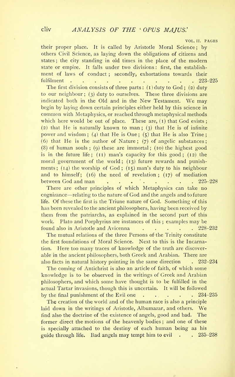 VOL. II. PAGES their proper place. It is called by Aristotle Moral Science; by others Civil Science, as laying down the obligations of citizens and states; the city standing in old times in the place of the modern state or empire. It falls under two divisions: first, the establish- ment of laws of conduct ; secondly, exhortations towards their fulfilment ........... 223-225 The first division consists of three parts : (i)duty to God ; (2) duty to our neighbour; (3) duty to ourselves. These three divisions are indicated both in the Old and in the New Testament. We may begin by laying down certain principles either held by this science in common with Metaphysics, or reached through metaphysical methods which here would be out of place. These are, (1) that God exists ; (2) that He is naturally known to man ; (3) that He is of infinite power and wisdom; (4) that He is One; (5) that He is also Trine ; (6) that He is the author of Nature; (7) of angelic substances; (8) of human souls ; (9) these are immortal; (10) the highest good is in the future life; (11) man’s capacity for this good; (12) the moral government of the world; (13) future rewards and punish- ments; (14) the worship of God ; (15) man’s duty to his neighbour and to himself; (16) the need of revelation; (17) of mediation between God and man . . 225-228 There are other principles of which Metaphysics can take no cognizance—relating to the nature of God and the angels and to future life. Of these the first is the Triune nature of God. Something of this has been revealed to the ancient philosophers, having been received by them from the patriarchs, as explained in the second part of this work. Plato and Porphyrius are instances of this ; examples may be found also in Aristotle and Avicenna 228-232 The mutual relations of the three Persons of the Trinity constitute the first foundations of Moral Science. Next to this is the Incarna- tion. Here too many traces of knowledge of the truth are discover- able in the ancient philosophers, both Greek and Arabian. There are also facts in natural history pointing in the same direction . 232-234 The coming of Antichrist is also an article of faith, of which some knowledge is to be observed in the writings of Greek and Arabian philosophers, and which some have thought is to be fulfilled in the actual Tartar invasions, though this is uncertain. It will be followed by the final punishment of the Evil one 234-235 The creation of the world and of the human race is also a principle laid down in the writings of Aristotle, Albumazar, and others. We find also the doctrine of the existence of angels, good and bad. The former direct the motions of the heavenly bodies; and one of these is specially attached to the destiny of each human being as his guide through life. Bad angels may tempt him to evil . . 235-238