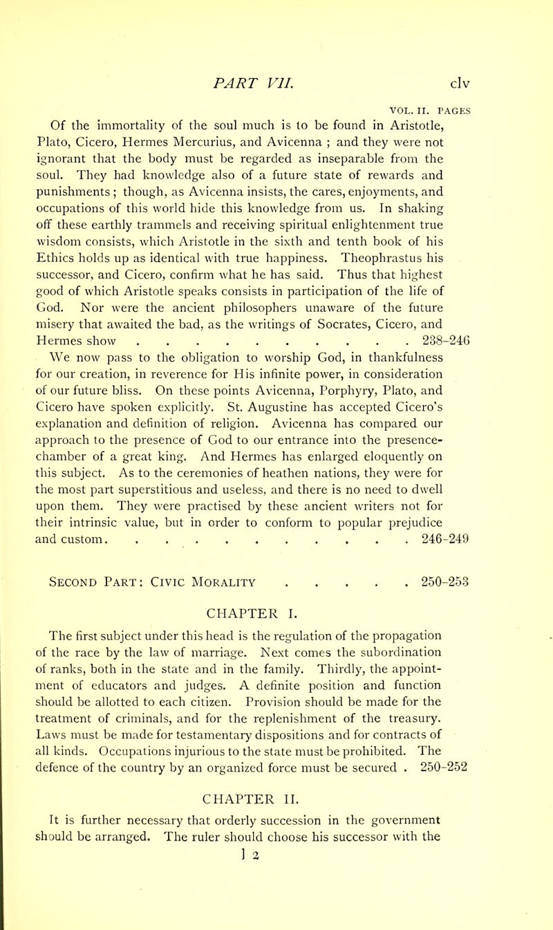 VOL. II. PAGES Of the immortality of the soul much is to be found in Aristotle, Plato, Cicero, Hermes Mercurius, and Avicenna ; and they were not ignorant that the body must be regarded as inseparable from the soul. They had knowledge also of a future state of rewards and punishments; though, as Avicenna insists, the cares, enjoyments, and occupations of this world hide this knowledge from us. In shaking off these earthly trammels and receiving spiritual enlightenment true wisdom consists, which Aristotle in the sixth and tenth book of his Ethics holds up as identical with true happiness. Theophrastus his successor, and Cicero, confirm what he has said. Thus that highest good of which Aristotle speaks consists in participation of the life of God. Nor were the ancient philosophers unaware of the future misery that awaited the bad, as the writings of Socrates, Cicero, and Hermes show 238-24(3 We now pass to the obligation to worship God, in thankfulness for our creation, in reverence for His infinite power, in consideration of our future bliss. On these points Avicenna, Porphyry, Plato, and Cicero have spoken explicitly. St. Augustine has accepted Cicero’s explanation and definition of religion. Avicenna has compared our approach to the presence of God to our entrance into the presence- chamber of a great king. And Hermes has enlarged eloquently on this subject. As to the ceremonies of heathen nations, they were for the most part superstitious and useless, and there is no need to dwell upon them. They were practised by these ancient writers not for their intrinsic value, but in order to conform to popular prejudice and custom. 246-249 Second Part: Civic Morality 250-253 CHAPTER I. The first subject under this head is the regulation of the propagation of the race by the law of marriage. Next comes the subordination of ranks, both in the state and in the family. Thirdly, the appoint- ment of educators and judges. A definite position and function should be allotted to each citizen. Provision should be made for the treatment of criminals, and for the replenishment of the treasury. Laws must be made for testamentary dispositions and for contracts of all kinds. Occupations injurious to the state must be prohibited. The defence of the country by an organized force must be secured . 250-252 CHAPTER II. It is further necessary that orderly succession in the government should be arranged. The ruler should choose his successor with the 1 2