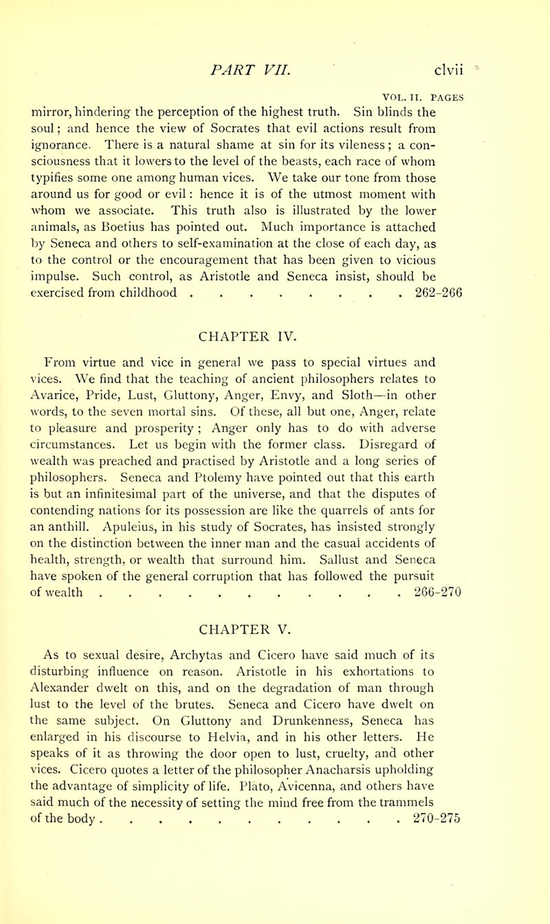 VOL. II. PAGES mirror, hindering the perception of the highest truth. Sin blinds the soul; and hence the view of Socrates that evil actions result from ignorance. There is a natural shame at sin for its vileness ; a con- sciousness that it lowers to the level of the beasts, each race of whom typifies some one among human vices. We take our tone from those around us for good or evil: hence it is of the utmost moment with whom we associate. This truth also is illustrated by the lower animals, as Boetius has pointed out. Much importance is attached by Seneca and others to self-examination at the close of each day, as to the control or the encouragement that has been given to vicious impulse. Such control, as Aristotle and Seneca insist, should be exercised from childhood 262-266 CHAPTER IV. From virtue and vice in general we pass to special virtues and vices. We find that the teaching of ancient philosophers relates to Avarice, Pride, Lust, Gluttony, Anger, Envy, and Sloth—in other words, to the seven mortal sins. Of these, all but one, Anger, relate to pleasure and prosperity ; Anger only has to do with adverse circumstances. Let us begin with the former class. Disregard of wealth was preached and practised by Aristotle and a long series of philosophers. Seneca and Ptolemy have pointed out that this earth is but an infinitesimal part of the universe, and that the disputes of contending nations for its possession are like the quarrels of ants for an anthill. Apuleius, in his study of Socrates, has insisted strongly on the distinction between the inner man and the casual accidents of health, strength, or wealth that surround him. Sallust and Seneca have spoken of the general corruption that has followed the pursuit of wealth ....... .... 266-270 CHAPTER V. As to sexual desire, Archytas and Cicero have said much of its disturbing influence on reason. Aristotle in his exhortations to Alexander dwelt on this, and on the degradation of man through lust to the level of the brutes. Seneca and Cicero have dwelt on the same subject. On Gluttony and Drunkenness, Seneca has enlarged in his discourse to Helvia, and in his other letters. He speaks of it as throwing the door open to lust, cruelty, and other vices. Cicero quotes a letter of the philosopher Anacharsis upholding the advantage of simplicity of life. Plato, Avicenna, and others have said much of the necessity of setting the mind free from the trammels of the body 270-275