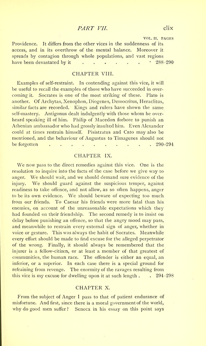 VOL. II. PAGES Providence. It differs from the other vices in the suddenness of its access, and in its overthrow of the mental balance. Moreover it spreads by contagion through whole populations, and vast regions have been devastated by it • 288-290 CHAPTER VIII. Examples of self-restraint. In contending against this vice, it will be useful to recall the examples of those who have succeeded in over- coming it. Socrates is one of the most striking of these. Plato is another. Of Archytas, Xenophon, Diogenes, Democritus, Heraclitus, similar facts are recorded. Kings and rulers have shown the same self-mastery. Antigonus dealt indulgently with those whom he over- heard speaking ill of him. Philip of Macedon forbore to punish an Athenian ambassador who had grossly insulted him. Even Alexander could at times restrain himself. Pisistratus and Cato may also be mentioned, and the behaviour of Augustus to Timagenes should not be forgotten 290-294 CHAPTER IX. We now pass to the direct remedies against this vice. One is the resolution to inquire into the facts of the case before we give way to anger. We should wait, and we should demand sure evidence of the injury. We should guard against the suspicious temper, against readiness to take offence, and not allow, as so often happens, anger to be its own evidence. We should beware of expecting too much from our friends. To Caesar his friends were more fatal than his enemies, on account of the unreasonable expectations which they had founded on their friendship. The second remedy is to insist on delay before punishing an offence, so that the angry mood may pass, and meanwhile to restrain every external sign of anger, whether in voice or gesture. This was always the habit of Socrates. Meanwhile every effort should be made to find excuse for the alleged perpetrator of the wrong. Finally, it should always be remembered that the injurer is a fellow-citizen, or at least a member of that greatest of communities, the human race. The offender is either an equal, an inferior, or a superior. In each case there is a special ground for refraining from revenge. The enormity of the ravages resulting from this vice is my excuse for dwelling upon it at such length . . 294-298 CHAPTER X. From the subject of Anger I pass to that of patient endurance of misfortune. And first, since there is a moral government of the world, why do good men suffer? Seneca in his essay on this point says