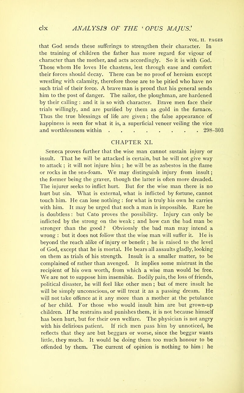 VOL. II. PAGES that God sends these sufferings to strengthen their character. In the training of children the father has more regard for vigour of character than the mother, and acts accordingly. So it is with God. Those whom He loves He chastens, lest through ease and comfort their forces should decay. There can be no proof of heroism except wrestling with calamity, therefore those are to be pitied who have no such trial of their force. A brave man is proud that his general sends him to the post of danger. The sailor, the ploughman, are hardened by their calling : and it is so with character. Brave men face their trials willingly, and are purified by them as gold in the furnace. Thus the true blessings of life are given; the false appearance of happiness is seen for what it is, a superficial veneer veiling the vice and worthlessness within 298-303 CHAPTER XI. Seneca proves further that the wise man cannot sustain injury or insult. That he will be attacked is certain, but he will not give way to attack ; it will not injure him ; he will be as asbestos in the flame or rocks in the sea-foam. We may distinguish injury from insult; the former being the graver, though the latter is often more dreaded. The injurer seeks to inflict hurt. But for the wise man there is no hurt but sin. What is external, what is inflicted by fortune, cannot touch him. He can lose nothing : for what is truly his own he carries with him. It may be urged that such a man is impossible. Rare he is doubtless : but Cato proves the possibility. Injury can only be inflicted by the strong on the weak ; and how can the bad man be stronger than the good ? Obviously the bad man may intend a wrong : but it does not foliow that the wise man will suffer it. He is beyond the reach alike of injury or benefit; he is raised to the level of God, except that he is mortal. He bears all assaults gladly, looking on them as trials of his strength. Insult is a smaller matter, to be complained of rather than avenged. It implies some mistrust in the recipient of his own worth, from which a wise man would be free. We are not to suppose him insensible. Bodily pain, the loss of friends, political disaster, he will feel like other men ; but of mere insult he will be simply unconscious, or will treat it as a passing dream. He will not take offence at it any more than a mother at the petulance of her child. For those who would insult him are but grown-up children. If he restrains and punishes them, it is not because himself has been hurt, but for their own welfare. The physician is not angry with his delirious patient. If rich men pass him by unnoticed, he reflects that they are but beggars or worse, since the beggar wants little, they much. It would be doing them too much honour to be offended by them. The current of opinion is nothing to him : he