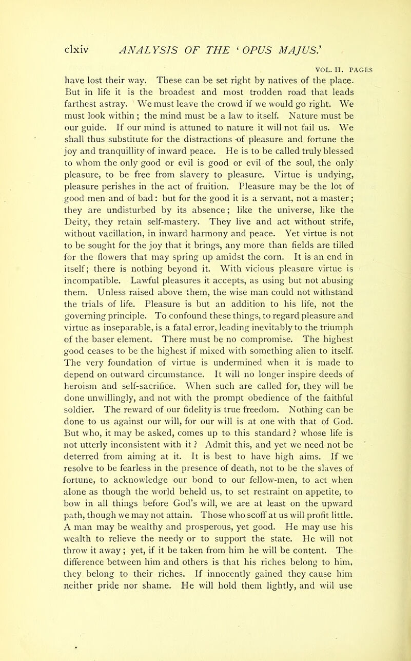 VOL. II. PAGES have lost their way. These can be set right by natives of the place. But in life it is the broadest and most trodden road that leads farthest astray. We must leave the crowd if we would go right. We must look within ; the mind must be a law to itself. Nature must be our guide. If our mind is attuned to nature it will not fail us. We shall thus substitute for the distractions of pleasure and fortune the joy and tranquillity of inward peace. He is to be called truly blessed to whom the only good or evil is good or evil of the soul, the only pleasure, to be free from slavery to pleasure. Virtue is undying, pleasure perishes in the act of fruition. Pleasure may be the lot of good men and of bad: but for the good it is a servant, not a master; they are undisturbed by its absence; like the universe, like the Deity, they retain self-mastery. They live and act without strife, without vacillation, in inward harmony and peace. Yet virtue is not to be sought for the joy that it brings, any more than fields are tilled for the flowers that may spring up amidst the corn. It is an end in itself; there is nothing beyond it. With vicious pleasure virtue is incompatible. Lawful pleasures it accepts, as using but not abusing them. Unless raised above them, the wise man could not withstand the trials of life. Pleasure is but an addition to his life, not the governing principle. To confound these things, to regard pleasure and virtue as inseparable, is a fatal error, leading inevitably to the triumph of the baser element. There must be no compromise. The highest good ceases to be the highest if mixed with something alien to itself. The very foundation of virtue is undermined when it is made to depend on outward circumstance. It will no longer inspire deeds of heroism and self-sacrifice. When such are called for, they will be done unwillingly, and not with the prompt obedience of the faithful soldier. The reward of our fidelity is true freedom. Nothing can be done to us against our will, for our will is at one with that of God. But who, it may be asked, comes up to this standard ? whose life is not utterly inconsistent with it ? Admit this, and yet we need not be deterred from aiming at it. It is best to have high aims. If we resolve to be fearless in the presence of death, not to be the slaves of fortune, to acknowledge our bond to our fellow-men, to act when alone as though the world beheld us, to set restraint on appetite, to bow in all things before God’s will, we are at least on the upward path, though we may not attain. Those who scoff at us will profit little. A man may be wealthy and prosperous, yet good. He may use his wealth to relieve the needy or to support the state. He will not throw it away; yet, if it be taken from him he will be content. The difference between him and others is that his riches belong to him, they belong to their riches. If innocently gained they cause him neither pride nor shame. He will hold them lightly, and wiil use