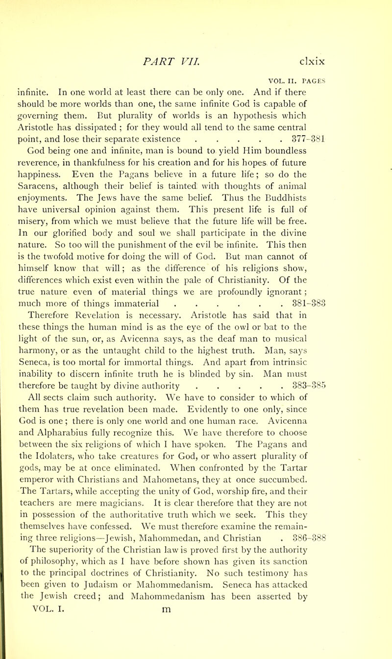 VOL. II. TAGES infinite. In one world at least there can lie only one. And if there should be more worlds than one, the same infinite God is capable of governing them. But plurality of worlds is an hypothesis which Aristotle has dissipated ; for they would all tend to the same central point, and lose their separate existence 377-381 God being one and infinite, man is bound to yield Him boundless reverence, in thankfulness for his creation and for his hopes of future happiness. Even the Pagans believe in a future life; so do the Saracens, although their belief is tainted with thoughts of animal enjoyments. The Jews have the same belief. Thus the Buddhists have universal opinion against them. This present life is full of misery, from which we must believe that the future life will be free. In our glorified body and soul we shall participate in the divine nature. So too will the punishment of the evil be infinite. This then is the twofold motive for doing the will of God. But man cannot of himself know that will; as the difference of his religions show, differences which exist even within the pale of Christianity. Of the true nature even of material things we are profoundly ignorant; much more of things immaterial 381-383 Therefore Revelation is necessary. Aristotle has said that in these things the human mind is as the eye of the owl or bat to the light of the sun, or, as Avicenna says, as the deaf man to musical harmony, or as the untaught child to the highest truth. Man, says Seneca, is too mortal for immortal things. And apart from intrinsic inability to discern infinite truth he is blinded by sin. Man must therefore be taught by divine authority 383-385 All sects claim such authority. We have to consider to which of them has true revelation been made. Evidently to one only, since God is one ; there is only one world and one human race. Avicenna and Alpharabius fully recognize this. We have therefore to choose between the six religions of which I have spoken. The Pagans and the Idolaters, who take creatures for God, or who assert plurality of gods, may be at once eliminated. When confronted by the Tartar emperor with Christians and Mahometans, they at once succumbed. The Tartars, while accepting the unity of God, worship fire, and their teachers are mere magicians. It is clear therefore that they are not in possession of the authoritative truth which we seek. This they themselves have confessed. We must therefore examine the remain- ing three religions—Jewish, Mahommedan, and Christian . 386-388 The superiority of the Christian law is proved first by the authority of philosophy, which as I have before shown has given its sanction to the principal doctrines of Christianity. No such testimony has been given to Judaism or Mahommedanism. Seneca has attacked the Jewish creed; and Mahommedanism has been asserted by VOL. I. in
