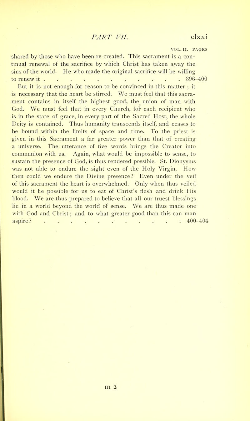 VOL. II. PAGES shared by those who have been re created. This sacrament is a con- tinual renewal of the sacrifice by which Christ has taken away the sins of the world. He who made the original sacrifice will be willing to renew it 396-400 But it is not enough for reason to be convinced in this matter ; it is necessary that the heart be stirred. We must feel that this sacra- ment contains in itself the highest good, the union of man with God. We must feel that in every Church, for each recipient who is in the state of grace, in every part of the Sacred Host, the whole Deity is contained. Thus humanity transcends itself, and ceases to be bound within the limits of space and time. To the priest is given in this Sacrament a far greater power than that of creating a universe. The utterance of five words brings the Creator into communion with us. Again, what would be impossible to sense, to sustain the presence of God, is thus rendered possible. St. Dionysius was not able to endure the sight even of the Holy Virgin. How then could we endure the Divine presence? Even under the veil of this sacrament the heart is overwhelmed. Only when thus veiled would it he possible for us to eat of Christ’s flesh and drink His blood. We are thus prepared to believe that all our truest blessings lie in a world beyond the world of sense. We are thus made one with God and Christ; and to what greater good than this can man aspire? 400-404 m 2