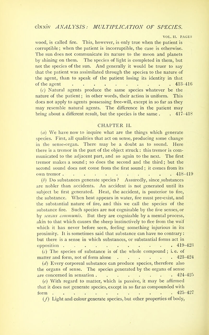VOL. II. PAGES wood, is called fire. This, however, is only true when the patient is corruptible; when the patient is incorruptible, the case is otherwise. The sun does not communicate its nature to the moon and planets by shining on them. The species of light is completed in them, but not the species of the sun. And generally it would be truer to say that the patient was assimilated through the species to the nature of the agent, than to speak of the patient losing its identity in that of the agent 413-416 (,c) Natural agents produce the same species whatever be the nature of the patient; in other words, their action is uniform. This does not apply to agents possessing free-will, except in so far as they may resemble natural agents. The difference in the patient may bring about a different result, but the species is the same . . 417-418 CHAPTER II. (a) We have now to inquire what are the things which generate species. First, all qualities that act on sense, producing some change in the senseTorgan. There may be a doubt as to sound. Here there is a tremor in the part of the object struck: this tremor is com- municated to the adjacent part, and so again to the next. The first tremor makes a sound; so does the second and the third; but the second sound does not come from the first sound; it comes from its own tremor ........... 418-419 (ib) Do substances generate species ? Assuredly, since .substances are nobler than accidents. An accident is not generated until its subject be first generated. Heat, the accident, is posterior to fire, the substance. When heat appears in water, fire must pre-exist, and the substantial nature of fire, and this we call the species of the substance fire. Such species are not cognizable by the five senses, or by sensus communis. But they are cognizable by a mental process, akin to that which causes the sheep instinctively to flee from the wolf which it has never before seen, feeling something injurious in its proximity. It is sometimes said that substance can have no contrary: but there is a sense in which substances, or substantial forms act in opposition 419-423 (c) The species of substance is of the whole compound ; i. e. of matter and form, not of form alone 423-424 (d) Every corporeal substance can produce species, therefore also the organs of sense. The species generated by the organs of sense are concerned in sensation 424-425 (e) With regard to matter, which is passive, it may be affirmed that it does not generate species, except in so far as compounded with form ............ 425-427 (/) Light and colour generate species, but other properties of body,