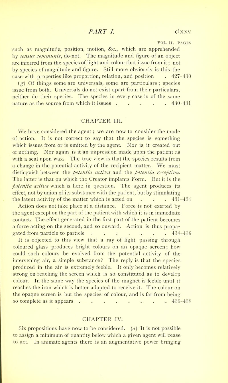 VOL. II. PAGES such as magnitude, position, motion, &c., which are apprehended by sensus communis, do not. The magnitude and figure of an object are inferred from the species of light and colour that issue from it; not by species of magnitude and figure. Still more obviously is this the case with properties like proportion, relation, and position . 427-430 (g) Of things some are universals, some are particulars ; species issue from both. Universals do not exist apart from their particulars, neither do their species. The species in every case is of the same nature as the source from which it issues ..... 430 431 CHAPTER III. We have considered the agent; we are now to consider the mode of action. It is not correct to say that the species is something which issues from or is emitted by the agent. Nor is it created out of nothing. Nor again is it an impression made upon the patient as with a seal upon wax. The true view is that the species results from a change in the potential activity of the recipient matter. We must distinguish between the potentia activa and the potentia receptiva. The latter is that on which the Creator implants Form. But it is the potentia activa which is here in question. The agent produces its effect, not by union of its substance with the patient, but by stimulating the latent activity of the matter which is acted on . . 431-434 Action does not take placeat a distance. Force is not exerted by the agent except on the part of the patient with which it is in immediate contact. The effect generated in the first part of the patient becomes a force acting on the second, and so onward. Action is thus propa- gated from particle to particle . 434-436 It is objected to this view that a ray of light passing through coloured glass produces bright colours on an opaque screen; how could such colours be evolved from the potential activity of the intervening air, a simple substance ? The reply is that the species produced in the air is extremely feeble. It only becomes relatively strong on reaching the screen which is so constituted as to develop colour. In the same way the species of the magnet is feeble until it reaches the iron which is better adapted to receive it. The colour on the opaque screen is but the species of colour, and is far from being so complete as it appears 436-438 CHAPTER IV. Six propositions have now to be considered, (a) It is not possible to assign a minimum of quantity below which a given agent will cease to act. In animate agents there is an augmentative power bringing