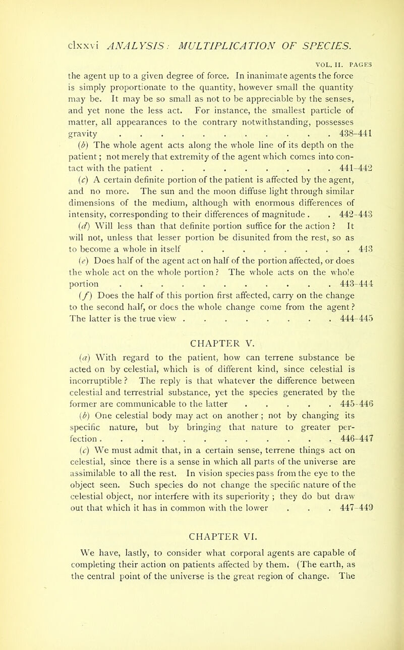 VOL. II. PAGES the agent up to a given degree of force. In inanimate agents the force is simply proportionate to the quantity, however small the quantity may be. It may be so small as not to be appreciable by the senses, and yet none the less act. For instance, the smallest particle of matter, all appearances to the contrary notwithstanding, possesses gravity ........... 438-441 (b) The whole agent acts along the whole line of its depth on the patient; not merely that extremity of the agent which comes into con- tact with the patient 441-442 (c) A certain definite portion of the patient is affected by the agent, and no more. The sun and the moon diffuse light through similar dimensions of the medium, although with enormous differences of intensity, corresponding to their differences of magnitude . . 442-443 (d) Will less than that definite portion suffice for the action ? It will not, unless that lesser portion be disunited from the rest, so as to become a whole in itself 443 (e) Does half of the agent act on half of the portion affected, or does the whole act on the whole portion? The whole acts on the whole portion ........... 443-444 (f) Does the half of this portion first affected, carry on the change to the second half, or does the whole change come from the agent ? The latter is the true view 444-445 CHAPTER V. (a) With regard to the patient, how can terrene substance be acted on by celestial, which is of different kind, since celestial is incorruptible ? The reply is that whatever the difference between celestial and terrestrial substance, yet the species generated by the former are communicable to the latter 445-446 (b) One celestial body may act on another; not by changing its specific nature, but by bringing that nature to greater per- fection ............ 446-447 (c) We must admit that, in a certain sense, terrene things act on celestial, since there is a sense in which all parts of the universe are assimilable to all the rest. In vision species pass from the eye to the object seen. Such species do not change the specific nature of the celestial object, nor interfere with its superiority ; they do but draw out that which it has in common with the lower . . . 447-443 CHAPTER VI. We have, lastly, to consider what corporal agents are capable of completing their action on patients affected by them. (The earth, as the central point of the universe is the great region of change. The
