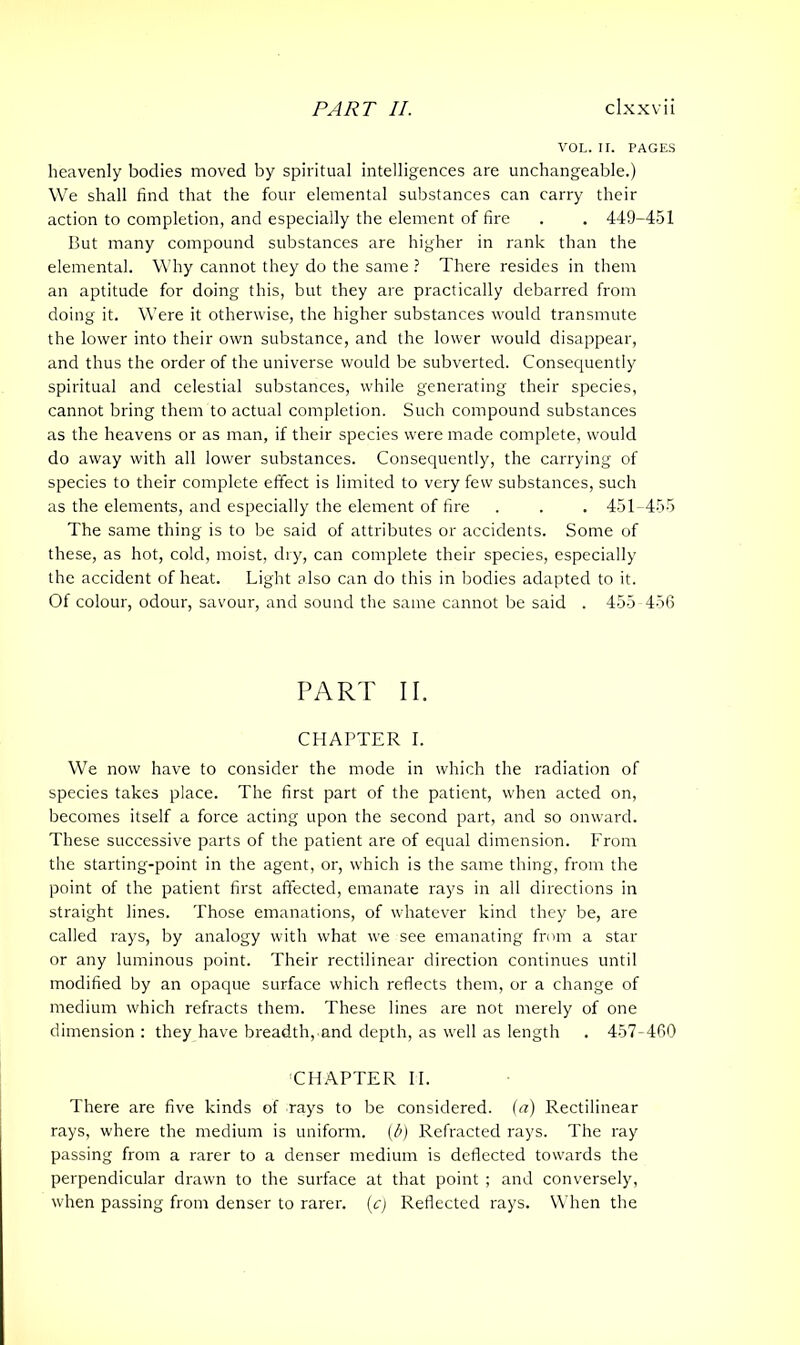 VOL. II. PAGES heavenly bodies moved by spiritual intelligences are unchangeable.) We shall find that the four elemental substances can carry their action to completion, and especially the element of fire . . 449-451 But many compound substances are higher in rank than the elemental. Why cannot they do the same ? There resides in them an aptitude for doing this, but they are practically debarred from doing it. Were it otherwise, the higher substances would transmute the lower into their own substance, and the lower would disappear, and thus the order of the universe would be subverted. Consequently spiritual and celestial substances, while generating their species, cannot bring them to actual completion. Such compound substances as the heavens or as man, if their species were made complete, would do away with all lower substances. Consequently, the carrying of species to their complete effect is limited to very few substances, such as the elements, and especially the element of fire . . . 451-455 The same thing is to be said of attributes or accidents. Some of these, as hot, cold, moist, dry, can complete their species, especially the accident of heat. Light also can do this in bodies adapted to it. Of colour, odour, savour, and sound the same cannot be said . 455-456 PART II. CHAPTER I. We now have to consider the mode in which the radiation of species takes place. The first part of the patient, when acted on, becomes itself a force acting upon the second part, and so onward. These successive parts of the patient are of equal dimension. From the starting-point in the agent, or, which is the same thing, from the point of the patient first affected, emanate rays in all directions in straight lines. Those emanations, of whatever kind they be, are called rays, by analogy with what we see emanating from a star or any luminous point. Their rectilinear direction continues until modified by an opaque surface which reflects them, or a change of medium which refracts them. These lines are not merely of one dimension : they have breadth, and depth, as well as length . 457-460 CHAPTER II. There are five kinds of rays to be considered, (a) Rectilinear rays, where the medium is uniform. (b) Refracted rays. The ray passing from a rarer to a denser medium is deflected towards the perpendicular drawn to the surface at that point ; and conversely, when passing from denser to rarer. (c) Reflected rays. When the