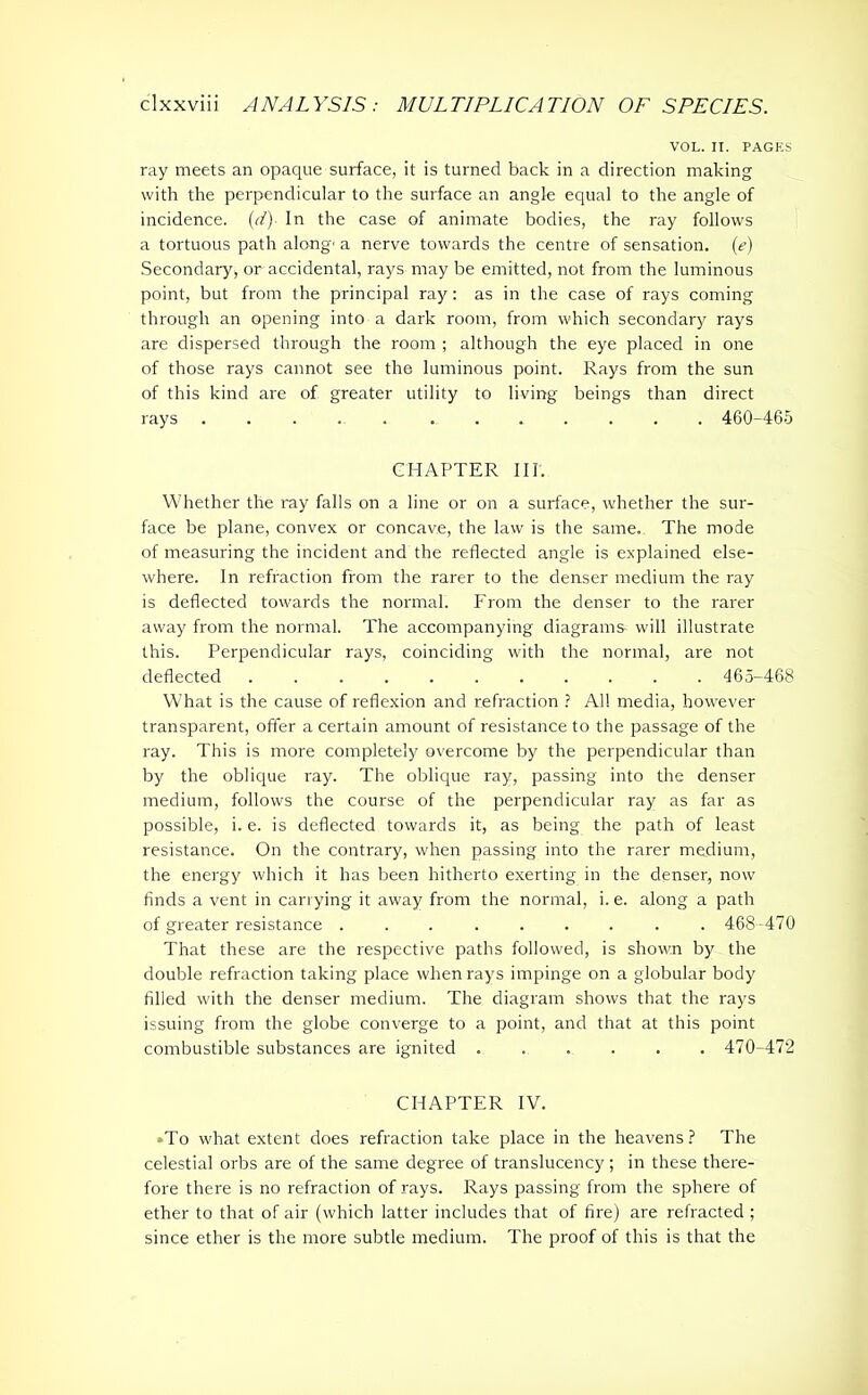 VOL. II. PAGES ray meets an opaque surface, it is turned back in a direction making with the perpendicular to the surface an angle equal to the angle of incidence. (d) In the case of animate bodies, the ray follows a tortuous path along' a nerve towards the centre of sensation. (e) Secondary, or accidental, rays may be emitted, not from the luminous point, but from the principal ray: as in the case of rays coming through an opening into a dark room, from which secondary rays are dispersed through the room ; although the eye placed in one of those rays cannot see the luminous point. Rays from the sun of this kind are of greater utility to living beings than direct rays ..... 460-465 CHAPTER III. Whether the ray falls on a line or on a surface, whether the sur- face be plane, convex or concave, the law is the same. The mode of measuring the incident and the reflected angle is explained else- where. In refraction from the rarer to the denser medium the ray is deflected towards the normal. From the denser to the rarer away from the normal. The accompanying diagrams- will illustrate this. Perpendicular rays, coinciding with the normal, are not deflected ........... 465-468 What is the cause of reflexion and refraction ? All media, however transparent, offer a certain amount of resistance to the passage of the ray. This is more completely overcome by the perpendicular than by the oblique ray. The oblique ray, passing into the denser medium, follows the course of the perpendicular ray as far as possible, i. e. is deflected towards it, as being the path of least resistance. On the contrary, when passing into the rarer medium, the energy which it has been hitherto exerting in the denser, now finds a vent in carrying it away from the normal, i. e. along a path of greater resistance ......... 468-470 That these are the respective paths followed, is shown by the double refraction taking place when rays impinge on a globular body filled with the denser medium. The diagram shows that the rays issuing from the globe converge to a point, and that at this point combustible substances are ignited ...... 470-472 CHAPTER IV. *To what extent does refraction take place in the heavens? The celestial orbs are of the same degree of translucency ; in these there- fore there is no refraction of rays. Rays passing from the sphere of ether to that of air (which latter includes that of fire) are refracted ; since ether is the more subtle medium. The proof of this is that the