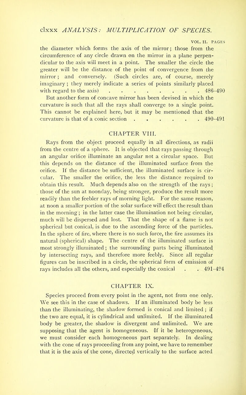 VOL. II. PAGES the diameter which forms the axis of the mirror; those from the circumference of any circle drawn on the mirror in a plane perpen- dicular to the axis will meet in a point. The smaller the circle the greater will be the distance of the point of convergence from the mirror; and conversely. (Such circles are, of course, merely imaginary ; they merely indicate a series of points similarly placed with regard to the axis) ........ 486-490 But another form of concave mirror has been devised in which the curvature is such that all the rays shall converge to a single point. This cannot be explained here, but it may be mentioned that the curvature is that of a conic section 490-491 CHAPTER VIII. Rays from the object proceed equally in all directions, as radii from the centre of a sphere. It is objected that rays passing through an angular orifice illuminate an angular not a circular space. But this depends on the distance of the illuminated surface from the orifice. If the distance be sufficient, the illuminated surface is cir- cular. The smaller the orifice, the less the distance required to obtain this result. Much depends also on the strength of the rays; those of the sun at noonday, being stronger, produce the result more readily than the feebler rays of morning light. For the same reason, at noon a smaller portion of the solar surface will effect the result than in the morning; in the latter case the illumination not being circular, much will be dispersed and lost. That the shape of a flame is not spherical but conical, is due to the ascending force of the particles. In the sphere of fire, where there is no such force, the fire assumes its natural (spherical) shape. The centre of the illuminated surface is most strongly illuminated; the surrounding parts being illuminated by intersecting rays, and therefore more feebly. Since all regular figures can be inscribed in a circle, the spherical form of emission of rays includes all the others, and especially the conical . . 491-494 CHAPTER IX. Species proceed from every point in the agent, not from one only. We see this in the case of shadows. If an illuminated body be less than the illuminating, the shadow formed is conical and limited ; if the two are equal, it is cylindrical and unlimited. If the illuminated body be greater, the shadow is divergent and unlimited. We are supposing that the agent is homogeneous. If it be heterogeneous, we must consider each homogeneous part separately. In dealing with the cone of rays proceeding from any point, we have to remember that it is the axis of the cone, directed vertically to the surface acted