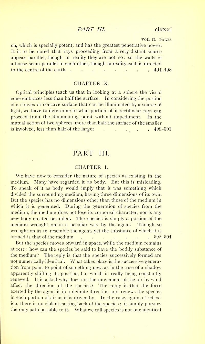 VOL. II. PAGES on, which is specially potent, and has the greatest penetrative power. It is to be noted that rays proceeding from a very distant source appear parallel, though in reality they are not so : so the walls of a house seem parallel to each other, though in reality each is directed to the centre of the earth 494-498 CHAPTER X. Optical principles teach us that in looking at a sphere the visual cone embraces less than half the surface. In considering the portion of a convex or concave surface that can be illuminated by a source of light, we have to determine to what portion of it rectilinear rays can proceed from the illuminating point without impediment. In the mutual action of two spheres, more than half the surface of the smaller is involved, less than half of the larger 498-501 PART III. CHAPTER I. We have now to consider the nature of species as existing in the medium. Many have regarded it as body. But this is misleading. To speak of it as body would imply that it was something which divided the surrounding medium, having three dimensions of its own. But the species has no dimensions other than those of the medium in which it is generated. During the generation of species from the medium, the medium does not lose its corporeal character, nor is any new body created or added. The species is simply a portion of the medium wrought on in a peculiar way by the agent. Though so wrought on as to resemble the agent, yet the substance of which it is formed is that of the medium ....... 502-504 But the species moves onward in space, while the medium remains at rest: how can the species be said to have the bodily substance of the medium ? The reply is that the species successively formed are not numerically identical. What takes place is the successive genera- tion from point to point of something new, as in the case of a shadow apparently shifting its position, but which is really being constantly renewed. It is asked why does not the movement of the air by wind affect the direction of the species ? The reply is that the force exerted by the agent is in a definite direction and renews the species in each portion of air as it is driven by. In the case, again, of reflex- ion, there is no violent casting back of the species : it simply pursues the only path possible to it. What we call species is not one identical