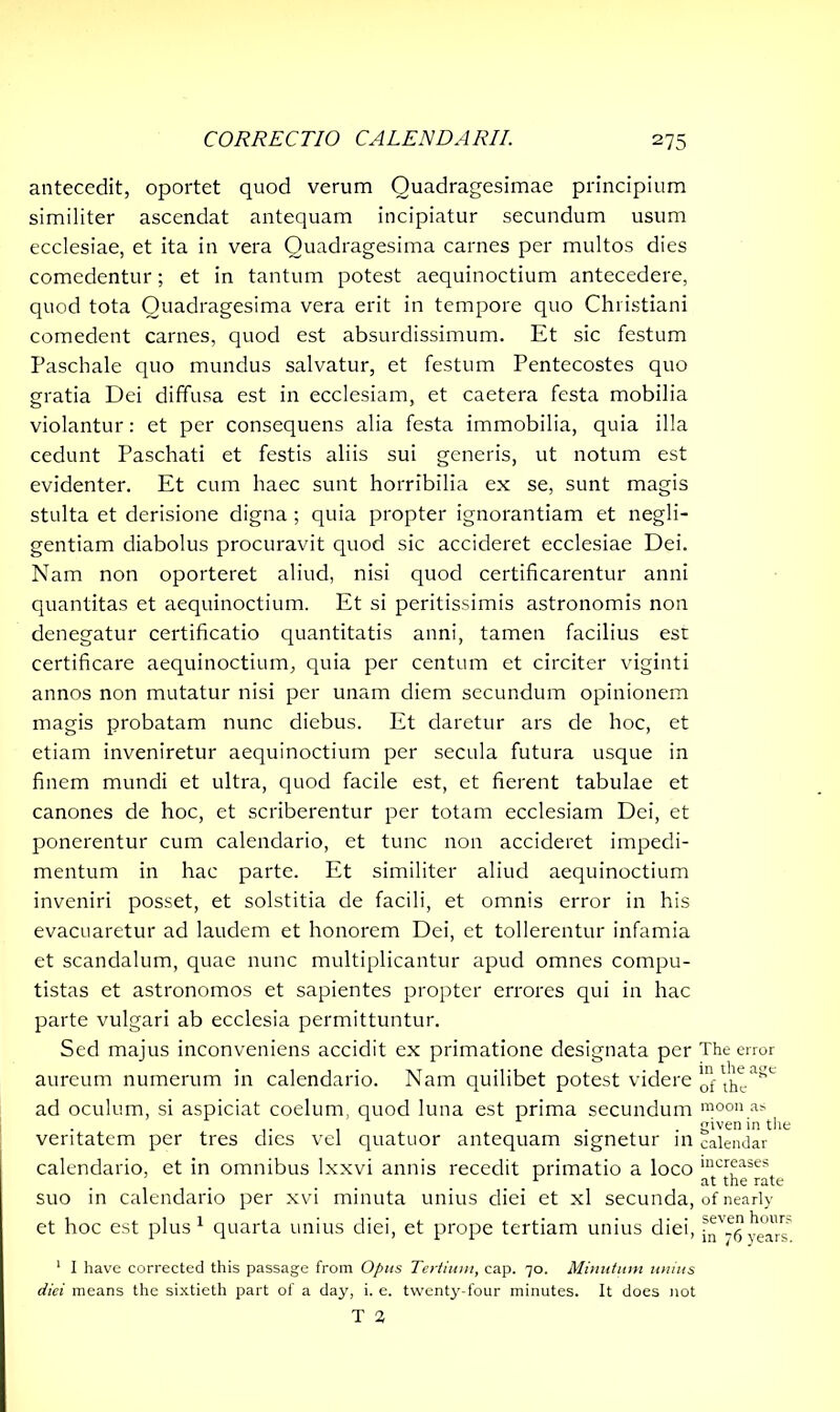 antecedit, oportet quod verum Quadragesimae principium similiter ascendat antequam incipiatur secundum usum ecclesiae, et ita in vera Quadragesima carnes per multos dies comedentur; et in tantum potest aequinoctium antecedere, quod tota Quadragesima vera erit in tempore quo Christiani comedent carnes, quod est absurdissimum. Et sic festum Paschale quo mundus salvatur, et festum Pentecostes quo gratia Dei diffusa est in ecclesiam, et caetera festa mobilia violantur: et per consequens alia festa immobilia, quia illa cedunt Paschati et festis aliis sui generis, ut notum est evidenter. Et cum haec sunt horribilia ex se, sunt magis stulta et derisione digna ; quia propter ignorantiam et negli- gentiam diabolus procuravit quod sic accideret ecclesiae Dei. Nam non oporteret aliud, nisi quod certifkarentur anni quantitas et aequinoctium. Et si peritissimis astronomis non denegatur certificatio quantitatis anni, tamen facilius est certificare aequinoctium, quia per centum et circiter viginti annos non mutatur nisi per unam diem secundum opinionem magis probatam nunc diebus. Et daretur ars de hoc, et etiam inveniretur aequinoctium per secula futura usque in finem mundi et ultra, quod facile est, et fierent tabulae et canones de hoc, et scriberentur per totam ecclesiam Dei, et ponerentur cum calendario, et tunc non accideret impedi- mentum in hac parte. Et similiter aliud aequinoctium inveniri posset, et solstitia de facili, et omnis error in his evacuaretur ad laudem et honorem Dei, et tollerentur infamia et scandalum, quae nunc multiplicantur apud omnes compu- tistas et astronomos et sapientes propter errores qui in hac parte vulgari ab ecclesia permittuntur. Sed majus inconveniens accidit ex primatione designata per aureum numerum in calendario. Nam quilibet potest videre ad oculum, si aspiciat coelum, quod luna est prima secundum veritatem per tres dies vel quatuor antequam signetur in calendario, et in omnibus lxxvi annis recedit primatio a loco suo in calendario per xvi minuta unius diei et xl secunda, et hoc est plus1 quarta unius diei, et prope tertiam unius diei, 1 I have corrected this passage from Opus Tertium, cap. 70. Minutum unius diei means the sixtieth part of a day, i. e. twenty-four minutes. It does not The error in the age of the moon as given in the calendar increases at the rate of nearly seven hours in 76 years.