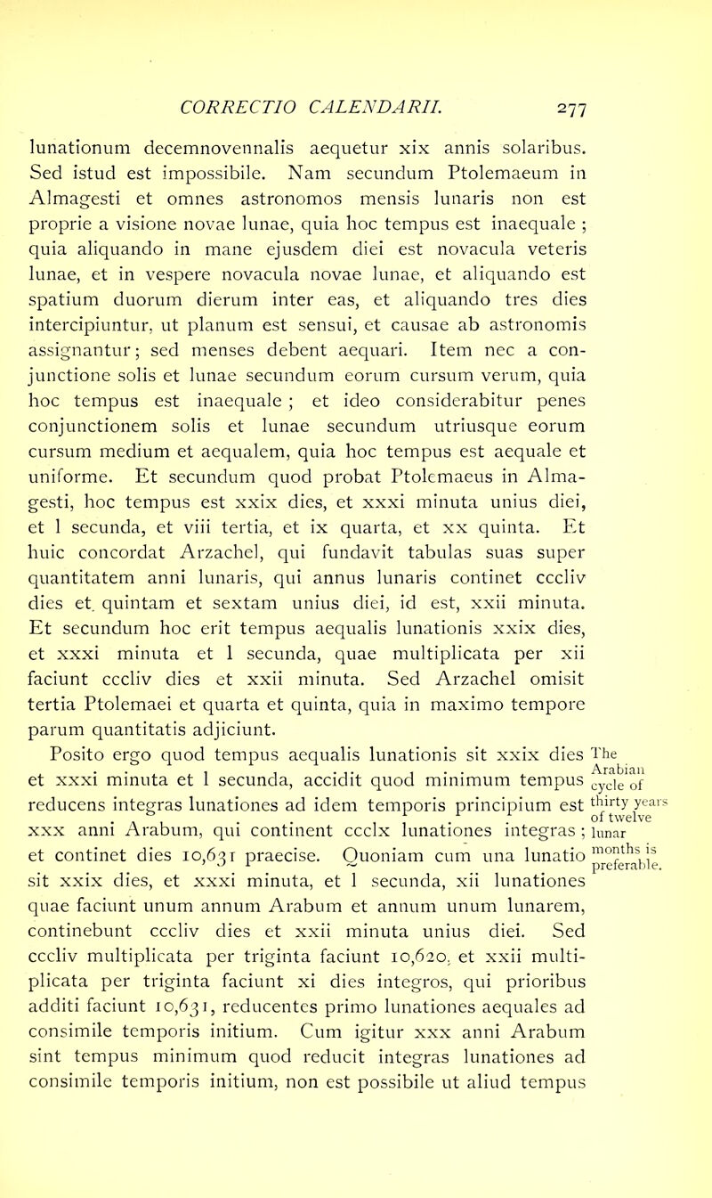 lunationum decemnovennalis aequetur xix annis solaribus. Sed istud est impossibile. Nam secundum Ptolemaeum in Almagesti et omnes astronomos mensis lunaris non est proprie a visione novae lunae, quia hoc tempus est inaequale ; quia aliquando in mane ejusdem diei est novacula veteris lunae, et in vespere novacula novae lunae, et aliquando est spatium duorum dierum inter eas, et aliquando tres dies intercipiuntur, ut planum est sensui, et causae ab astronomis assignantur; sed menses debent aequari. Item nec a con- junctione solis et lunae secundum eorum cursum verum, quia hoc tempus est inaequale ; et ideo considerabitur penes conjunctionem solis et lunae secundum utriusque eorum cursum medium et aequalem, quia hoc tempus est aequale et uniforme. Et secundum quod probat Ptolemaeus in Alma- gesti, hoc tempus est xxix dies, et xxxi minuta unius diei, et 1 secunda, et viii tertia, et ix quarta, et xx quinta. Et huic concordat Arzachel, qui fundavit tabulas suas super quantitatem anni lunaris, qui annus lunaris continet cccliv dies et. quintam et sextam unius diei, id est, xxii minuta. Et secundum hoc erit tempus aequalis lunationis xxix dies, et xxxi minuta et 1 secunda, quae multiplicata per xii faciunt cccliv dies et xxii minuta. Sed Arzachel omisit tertia Ptolemaei et quarta et quinta, quia in maximo tempore parum quantitatis adjiciunt. Posito ergo quod tempus aequalis lunationis sit xxix dies The et xxxi minuta et 1 secunda, accidit quod minimum tempus cycje of reducens integras lunationes ad idem temporis principium est tT'jA year xxx anni Arabum, qui continent ccclx lunationes integras ; lunar et continet dies 10,631 praecise. Quoniam cum una lunatio pr°fg^ie sit xxix dies, et xxxi minuta, et 1 secunda, xii lunationes quae faciunt unum annum Arabum et annum unum lunarem, continebunt cccliv dies et xxii minuta unius diei. Sed cccliv multiplicata per triginta faciunt 10,620, et xxii multi- plicata per triginta faciunt xi dies integros, qui prioribus additi faciunt 10,631, reducentes primo lunationes aequales ad consimile temporis initium. Cum igitur xxx anni Arabum sint tempus minimum quod reducit integras lunationes ad consimile temporis initium, non est possibile ut aliud tempus